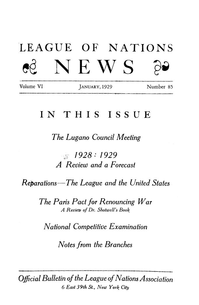 handle is hein.journals/lguenatnw6 and id is 1 raw text is: LEAGUE OF

NATIONS

NEWS

Volume VI

JANUARY, 1929

Number 85

IN THI S ISS U

The Lugano Council Meeting
1928: 1929
A Review and a Forecast
Reparations-The League and the United States
The Paris Pact for Renouncing War
A Revien, of Dr. Shotwell's Book
National Competitive Examination
Notes from the Branches

Official Bulletin of the League of Nations Association
6 East 39th St., New York City

uNm wnumR m m B m P m m Jw m E m m 1rFm m g u4 m n m m im m mi im 1

B m DmU i 1 mn ml 1 It w j t J Pm m i mi m n Jn 1i D mR B j Um 4 w r

i


