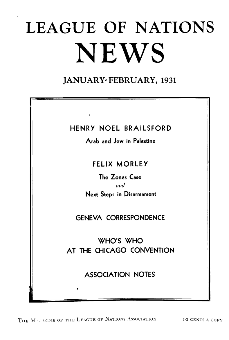 handle is hein.journals/lguenatnw8 and id is 1 raw text is: LEAGUE OF NATIONS
NEWS
JANUARY- FEBRUARY, 1931
I. t il

HENRY NOEL BRAILSFORD
Arab and Jew in Palestine
FELIX MORLEY
The Zones Case
and
Next Steps in Disarmament
GENEVA CORRESPONDENCE
WHO'S WHO
AT THE CHICAGO CONVENTION
ASSOCIATION NOTES

THE M   \ZINE OF THE LEAGUE OF NATIONS ASSOCIATION

IO CENTS A COPY


