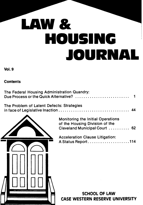 handle is hein.journals/lhousj10 and id is 1 raw text is: HOUSING
JOURNAL
Vol. 9
Contents
The Federal Housing Administration Quandry:
Due Process or the Quick Alternative? ......................  1

The Problem of Latent Defects: Strategies
in face of Legislative Inaction .........................
Monitoring the Initial Operations
of the Housing Division of the
Cleveland Municipal Court ......

....  44
....  62

Acceleration Clause Litigation:
A Status Report .................114
SCHOOL OF LAW
CASE WESTERN RESERVE UNIVERSITY


