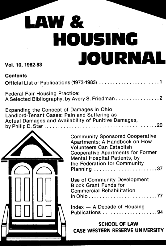 handle is hein.journals/lhousj11 and id is 1 raw text is: W&
HOUSEINC

Vol. 10, 1982-83

JOURNAL

Contents
Official List of Publications (1973-1983) ....................1
Federal Fair Housing Practice:
A Selected Bibliography, by Avery S. Friedman .............. 2
Expanding the Concept of Damages in Ohio
Landlord-Tenant Cases: Pain and Suffering as
Actual Damages and Availability of Punitive Damages,
by  Philip  D. Star .... ..... . ..........................20

Community Sponsored Cooperative
Apartments: A Handbook on How
Volunteers Can Establish
Cooperative Apartments for Former
Mental Hospital Patients, by
the Federation for Community
Planning ....................37

Use of Community Development
Block Grant Funds for
Commercial Rehabilitation
in Ohio.............. .....

...77

I IIE

Index - A Decade of Housing
Publications  ....................94
SCHOOL OF LAW
CASE WESTERN RESERVE UNIVERSITY


