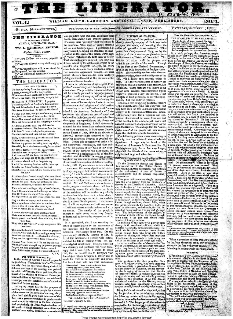 handle is hein.journals/libtor1 and id is 1 raw text is: 






VOL.1.]                        WILLIAM           LLOYD GARRISON AND ISAAC KNAPP, PUBLISHERS.                                                                    IN.'i.

   BOSTON, MASSACHUSETTS.]      OUR COUNTRY IS THE WORLD-OUR COUNTRY3EN ARE MANKIND.  [SATURDAY, JANUAR, 8


TIM1 .IDERATORl
           I  PUBLISHED  WEEKLY
      AT  N0. 6, MERCHANTS' HALL
   WIS.   L. GARRISON, EDITOR.
          Stephen  Foster, Printer.

       Two   Dollars per annum, payable  in
 advance
   Q7   Agents allowed every sixth copy gra-
 tis.
   -   Ndsttsubciiption will be received for a
 aborter period titan six months.
   oR'  All lettero and communications must be
 pane PAlo.

    THE LIBERATOR.
           vTaE Sat. tITATION.      %
 To date my being from she opening year,
 I crone, a Stranger to this busy sphere,
 Wornea  sme neet perchance may pause and ask,
 What is ciy name, my purpose, a, my task?
 My name  is 'LIBERATOR'! I   prop~se
 To blr my simatis at fired~ano deadliest foots!
 My tsk  is tad-fo t si charged to   oa!r
 .ainfronim his tesiher-ta nedeem the sae  
 Ye who may hear, and yet condemn my cause,
 Sny, iholl she host of Natare'. holy lazes
 Be trodden don?  sod shnll hes open eins
 Flow but for cement to her offsping chains?
 Art thior a parent? sall thy children be
 Rent from thy breast, like branches from the tree.
 Aid doomid to servitude, in heipleiess,
 On other shares, and thou ask no redress ?
 Thoe, in whos boos  glow. rthe sacred flame
 Of filil lace, soy, if thze tyranteaiti.,
 To force thy parent shrieking from thy sight,
 Would thy he -rtbleed--beasethyfacr is white:
 Art thcs a brother, ni-Itoh slater to-ine
 Hlee feeble arm in .any oto tie,    ---
 And tlon not lift the heel, ndr aim the bloze
 ._AkLQLyL~htb! a4 telf to iifaooig wo.
 Art thou a slter ? will no desoprate cry
 AwA   thy etpirg  bithen, While thibne eye
 Behtolds tke f.-tterssioehttg cc the li ibt
 Stretched out in rest,   nch  hence, moust en 1
        for lit I
 Art thou a lover ---no! naghe orr was found
 Is  vrhrt, saore::   rds of lore, toat bound
 Has to his blob! thes, thy pesfr!ssittos race!
 Forswear aection, or release thy sve
 Thou who art kneeling at thy Maker's shrms,
 Aik-if Heaven takes such oflerings as thine!
 far t hoods  tl  soL fAfri sighs,.
 For higher than thy prayer his groan will rise
 Go  is a God of mtgrey, and would see
 Tr eiprion-doors unhard---the bodien free
 lie is a God of troth, s-ith parer eyr,
 Than to behold tle oppresors sacrince 1
 Avsrice, thy cry sod tin. insatiate thirst
 Make itto consent to o hiis brother osronI 1
 Tears, 1owest and blood abou driako.t, bat is
        their tars,
They  shal cry more!'  while vengeance bids
        tbee bars.
Tho  Lend liath said i'-ho nhall him goainsay
Ie  sas, 'toiickd,  ibry Shall go sway-
Who  are the Wicked ?- Contradict Ito esn,
They  are tie oppressors of thei, fell.at  ma
Aid me, NEw  Enatoo   ! 'tis my hope in you
Which  gives me strength my purpose to pursue!
Do  you not hear your sister States resound
With Afric's cri to have her sons unbotud?


   In the month of August, issued proposals
 foroblisig  'Tsr  LiBERAToa'in.Washing-
 ton city; but the enterprise, though hailed in
 different sections of theo county, was palsied
 by public indifferece. Since tat time, the re.
 moval of the Genins of Universal Encipa-
 tion to the Seat of Governoert h rendered
 hes ipmperios the establisunent of a similar
 periodical in that quarter.
 x During my  recent tour for the purpose of
 enciting the minds of the people by a series I
-of discournes on the subject of slanery  br
place that I psitd gane fresh evidence of the
fact, that a greater volution in public senti-
ment  was to be effected in the free states-
ant  psrt'I'gl41i~n,       sosa
1he South. I tuid cotesmpt   m  hitter, uip-
plftint more active, detrattion mere relent-


less, prejudice more stubborn, and apathy mort
frozen, than among  slave owners themselves
Of  course, there wqre individual exceptions to
the  contrary. This state of things afflicted,
but  did not dishearten, me. I determined, at
every  hazard, to lift sp the standard of eman-
cipation in the eyes ofthe nation, sothin igi
of  Bunker Hili-and in the birth place of liberty,
That  standard-is now unfurled; and long may
it float, unhurt by the sEiOliatiozS of time or the
missiles  of a desperate foe-yea,  till every
chain  he broken, and every bondman set free!
Let   southern oppeessors tremble-let  their
secret  aottors  tremble-let  their northern
apologists tremble-let all the enemies of the
persecuted  blacks tremble-
   I deem the publication of my original Pros-
 pectus * unnecessary, ao it has obtained a wide
 circolation. The principles therein ineb'leated
 will be steadily pursued in this paper,except
 ing that I shall not array myself as the politi-
 cal partisan of any man.  In defending the
 great cuse  of humn  rights, I wish to derive
 the assiotancesofll religious and ofall parties.
   Assenting to the 'self-evidenttruth' main-
 tained in the American Declaration of Inde-
 pendence,' that all men are created equal, and
 endowed by their Creator with certain inalien-
 able rights-among which are life, liberty and
 the pursuit of happimes, I shall strenuously
 contend for the immediate  enfranchisement
 ofour slave population. In Park-street Church,
 on the Fourth of July, 1829, in an addreks on
 slavery, I unteflectingly oasrated to the po-
 pulor bat pernicious doctrine of grauad abo-
 lition. I seize this opportunity to make a full
 snd unequivocal recantation, and thus pub-
 licly to ask pardon of my God, of my coun-
 try, andof my  brethren the poor slaves, for
 e-noooc, sentimemt so foil of timidity,
 ojoctice ad  aibsurdity. -Assitrrecozoto-
 tion, from-my pen, was publishedit the a iftnS
 ofUniversal Emascipation atBaltitmore, in Sep-
 tember, 1629. My conscience is now satisfied.
   I am aware, tlat ;oany object to the soceri-
 ty of my lanuaitge baro is there sot cause for
 severity? I sill bs or harsh n.e truth, and as un-
 compromising as justice. On this subject, I do
 aot wishs to think, or speak, or write, siilk and-
 eratioc. No! ..o Tell sIoan choseIsoei
 on tire, to give a moderate ilrm; tell sin tts
 oolerately rescue his wife froms the hands
 of tie ravisher; tell the iaother to gradualily
 extrieste her babe from the fire into whick it
 has fallen ;-but urgo me not ti use iodera-
 tion in a cause like the pr-sent. I ams in earn-
 est-I Will not equvocate-I  sil  ot excose
 -I will not retreat asingle inch-aN I WILL
 n  EAs      Tfue  spnty  ef  the people is
 enogh   tl z mee every statue irsp from its
 pedestal, and to anstenrthearrroetiaz efte
 dead.                     I
   It is pretenaded, t t Ito dretarding the
canoe of emancipation by  the carse'nes  of
my   invective, and itsc precipitany of icy
masresI The hteis oes tei. Ottn: S
qs   estion my inlotse,-lthtble no it i,--i
felt at tihs morent to a contdelrae eatezt,
anti   shall he felt in eoitg years---oot per-
niciously, bat benefbitaly-net as a ohrrve,bst
as a blessing ardpostarity  nill be-ir testi-
moy   thzat I was right. I desire to thank
Gow,  rhut he  e-abloa me to disregard 'the
fear of taa zwhicht brizigeth a Snare,' slod to
speuk  his t     ath  i its simplicity and p r .
And  here I close editl this fresh dedication

    zBnoioy    tt~ooohol   o notornnr,
    Aneltozote pussl ,zscslcls1e iophz.
    5,tztt,5-i, iit isrl1 I t,, atoai -


    Bac,  anuzary,   1-3. t  t
    I     While k ltzz -tsilh,  my~ hoo i  -on
    Stillto opys- nd thiS i, nith tiose sod hand,
    thy hzazr.tng iwny-iil Aai.ci hai..
    Am ha,,ws aislc  rata sits rzssasdiland,
    ttrssiptisg Oeeposis  .dS bt, izs zod:

      WILLIAM LLOh -GARRISON.
      asoJanuary  1, 1831-

  *I wat  her. .1y., rw...nfat oksseaeseias I-
thai, edtos isbn 's snn ist t iias..... y5555555 sMY
FPD-mn., I Th smug le o  srtl5aalssst


          DIsTRIdT   Or  COLtJ5IMBA.
    What  do many of the professed enemties of
  slavery mean, by heaping all theic reproach-
  es upon  the south, and lsserting that the
  crime of oppression is not national? What
  power but  Congress-and   Congress  by the
  authority of the American people-has juris-
  diction over the District of Columbia? That
  District is rotten witl  the  plague, and
  etinks in the nostrils of the world. Though
  it i the Seat of our National Government,-
  open to the daily inspection of foreign ambas-
  aaders,--and ostensibly opulent with the can-
  Mated   wisdom, virtue and intellignce of the
  land,-yet a fouler spot scarcely exists on
  earth. In it the worst features of slavery are
  ex libited; and as a mart for slave traders, it is
  unequalled. These facts are well known to our
  tiyojir three hundred represnetatives, hat no
  remedy is proposed ; they are known, if not
  minutely at least generally, to our whole pop-
  ulation,-but who calls for redress?
  Hitherto, a few atraggling petitions, relative
  to this subject, have gone into Coagresa; bnt
  they have been too few to denote much public
  anxiety, or to command-ieddferential notice.
  It-s certainly time that a vigorous and sys-
  tematic effort should be made, from one end
  of the country to the other, to pull down that
  national monument of oppressionwhich towers
  up in the District. We do hope that the 'earth-
  quake voice' of the people will this session
  shake the black fabric to its foundation.
  The-follosring petition is now circulating in
  this city, ,and has obtained several valuable
  signatures. A copy  may  be found  at the
  Bookstore of LrecoLm &  EssiAsos, No.  59,
  Washington-stree, for a  few  days longer,
  where all the frlends of the cause are earn-
  estly invited to go and subscribe.

       -thh-t-,reos-Jbr the -aheites bf-&s
       my  int ti District ef Coliaof
   To  rite Ionrable  Sente  and  House  of
 tRepresentaives of  the United  'States of
 Aterica in Congres  assembled, the petition
 of the  utidersigned citizens of Soson  to
 sMassaclsnsetts and its vicinity respectfully
 represents-
   That yoar petitioners are deeply impressed
 with rise evils noictuig from the existence o f
 StR    in the e  rilet of Columbil. While
 osr Delorariti of Izsdmpeobenee boldly pro-
 claimus as self-evident trths,' that all men re
 created equal, that they are endowed by their
 Creator with certain inalienable rights, that
 nmong  these are life, liberty, and the pursuirt
 of happines,'-at the very seat of government
 huiman beiungs ae, hors, nsmaoot doily, Whom
 tie la-s prtson e to he from their hirth, not
 equd to other mIen, nd who are, for life, de-
 prived of lishi and rlue fre ursuit of laesi
 o sn  The  inconsistency o thei engduc  of
 otr ntion With its political  erei, has brozight
 troin upon  it ise just  nd  severe repro
 henson of forcei nations.
   in-dditio  t  the other eiop flowing from
slavery, both moflcultie n, which it is
secedleso to specify, oircumstneso hove renl-
dered this District a ctoraon resort for too-
de   in hitnmen ftoh, o   brine into it theft
coptir  in tiains, nd   loge them in places
of esnllnement, preiously to their being car-
ried to the markets of at aouith ond West.'
   Prom the small in  er ef Staves in the Dis-
ttieht  of Cdmbia, and the moderate propotion
seh Id they bee to the free population there,
the  ifficulties, which in most of t ue slavetold-

Ipg states oppose the restoration of this degra-
ded Class of men to their natral riguts, do not

   Your petitioners therefore pray tht Con-
gres  will, wihot  delaydas  dc . Read
forthe immedite orgraua   abolition ofd lave-
ry in the District'c9f Columbia, and for prevent-
log the bringing of slaves into thot District
for purposes of traffic, in ench mode, as raly be-
thnought advisable;t and that suitahle, provision
he muade for die education of ott free,- blacks
and cslored children in the District, thus, tor
Preserve them from continainag, seven as free
men  ar unenlightened and degraded caste.
  Hfanty inilividual should be nirmoved, either
by  tie Petition or the introductory remarks,
tha rottowillg ertitle Will storve his -apathy,
unlesn ho bo morally derad-dead-mdead. . Read
it-mead itl -The language -dr-he  e4ditor is
remarklable for its energy, rosealerfng' the
quarter 'Whentq- it allsanhtts. Afoer- in.,e
are not the only faunatics in the land!


      1F. iheWshingtonsectnsaoroDe.-]   _
   THE   SLAVE  TRADE   IN.THE  CAPITAL.
   A Th  otI  ties of faher, hmis, riend
   Alt Imi ozrlia,,i. is~nt- ,so,sli%
   And  each e-di-za, whil, e hr dras hiiaath
   Th, yokesI fatalas th  .eythe  fdeatb
   Aee o hit hat eymsnmeet sm
   It  is well, perhaps, the Ameicas people
 should know, that while we reiterate sac haats
 of liberty in the care of the nations, asdi eld
 back across the Atlantic our shouts of jorat
 the triumph of liberty in France, we onoslea
 are busily engaged in the work of oppression.
 Yes,let it be known to the citizens of-America,
 that at the very time when the procession which
 contained the President of the United States
 and his Cabinet was marchingsintriph to the
 Capitol, to celebrate the victory of the French
 people over their oppressors; another kdsf
 procession was marching another way, andat
 consisted 6f colored human beings, hsadcyfl-
 edin pais, nd  driven along by wbaihdd the
 appearance of a man on a horse!l A  'similar
 scene was repeated on Saturday last; adide
 consisting of males and females Chained in
 couples, starting from Roby's taeg on foot,
 for Alexandria, where, with ethe-       c
 to embark cn boardsa slave-ship itt W&Wi4rato
 convey theta to the South. -While we aretwn.
 ting, a colore! man enters mur room, and begs
 us to inform him if we can point out any person
 who will redeem his - friend now immred in
 Alxandria jail, in a state of distres amount-
 lag almost to disrratzan.  He  has been  a
 faithful servant bf a revolutionary officer who
 recently died-has been sold at auction-part--
 ed from affectionate parents-and from decent
 and mourning friends. Our ewn servant, with
 others, ofwhom we can sped-in cmmendato.-
 ry terms, went dawn to Alexandria to bid him
 Farewell, but they were refused admission to
 his cell, nos was said, 'the sight of his friends
 made him feel so.' IHe bears the reputation of
 a pious man. It is but a few weeks sine we
 saw a ship with-her cargo of e  in-the port
 hf Norfolk, Va.*n  passing up the river, Mw
 another ship off Alexandria, swariming with
 the victims of human-cupidity. Such are the
 scenes ctsgtsng in tillpst ofte-Aeln
 natisbi. Obpstsmotio    oe   Ei    2 iiiina.-
 tion?  Oh philanthropy! where isthy  oef?
 On  sHaME,  WHERE  IS TgY  BLUSHu    Wel
 may the generous and noble minded O'Connell
 say of the American citizen, I hell him hAim
 hypserite. Leak  at the stain in yor  ltar.
 sozzoled stanslod that wons never sired tissus'i
 battle. Ilurmfrom the Decatian ofAi en
 Indepeodence, and lt  hiss that hc-h e-diclan-
 ed to Godndaelnecuzrli, andhbfore Gal~wss
 man I ar-raign him as a hypocrite. Yes, thou
 sonul of fire, glorious O'Connell, if thou could
 hut witne  the spectacles in Washingonthat
 make aha genius of liberty droop her! bead in
 shameand  weep hertearsaway indeep silence
 and undissembled sorrow, you would lift your
 voice even to tones of thunder, but you whold
 make yourself heard. Where is the O'Connell
 ofthis republic thadwill plead frthe BAsI~tO.
 PATiOn  OF THE  DISTRICT   OF  1Ov7bssiAP
 The  a shoching scenes  mast  cease  find
 amotgst as, or we must cease to call esla-es
 free laBy, and we Must cease to airpooct she
 mercy of God-we  most prepare for the ean
 ingjzudfment of Mum   who, as bur' charter
 acknowledges, made all men ifmesii~sa!,
 -At ts, aso tijar thiR man as salt, oselhn-. hut
foloinis   h nc ofpaa. t  lm, or ,ipoa. o
mainr, ihai hs hought hims hiak.

  Whten  a premium of Fifty DOESorm is offereid
for the beat 'theatrical poem, our inesates, *ev
advertise the fact with great usanimity. Trhe
followiig'is incomyparably more isoportont. .
                PREtIUI.
  A Premium  of Fifty Dollars, the Do tonof
a benevolent individual in the Spite o=   1
and now  deposited with the Treseurer o
Pennsylvania Society forprosoting the  t
tisn of Slavery, &c. is offered to the asthoc
of the best Treatise on the fblhowinbw s  I
ject: ' The Duties of Ministers and C ucbeg
of all denominations to avoid the stain ot9lawe-
ry, and to make the holding ofSlaves ab harrir
to communion  and church memphership.
  The composition to be directed(postoilia,
zither of the subscribers-the sanme-o    8e
author in n as    essd   -paper, whis
so deetmyod i   is work shall bie rejected.
  Six months Iron  this lite ile allowed for
shegpue sfrecilingtr firsn
  T      blialo  bld d~rctldt~iof the pre-
ferred      wilbeagaitety        i


Aylvn9atspk   rvnabhed
  uI            lfta,'i             --


These  images were taken from http://fair-use.org/the-liberator/


i


