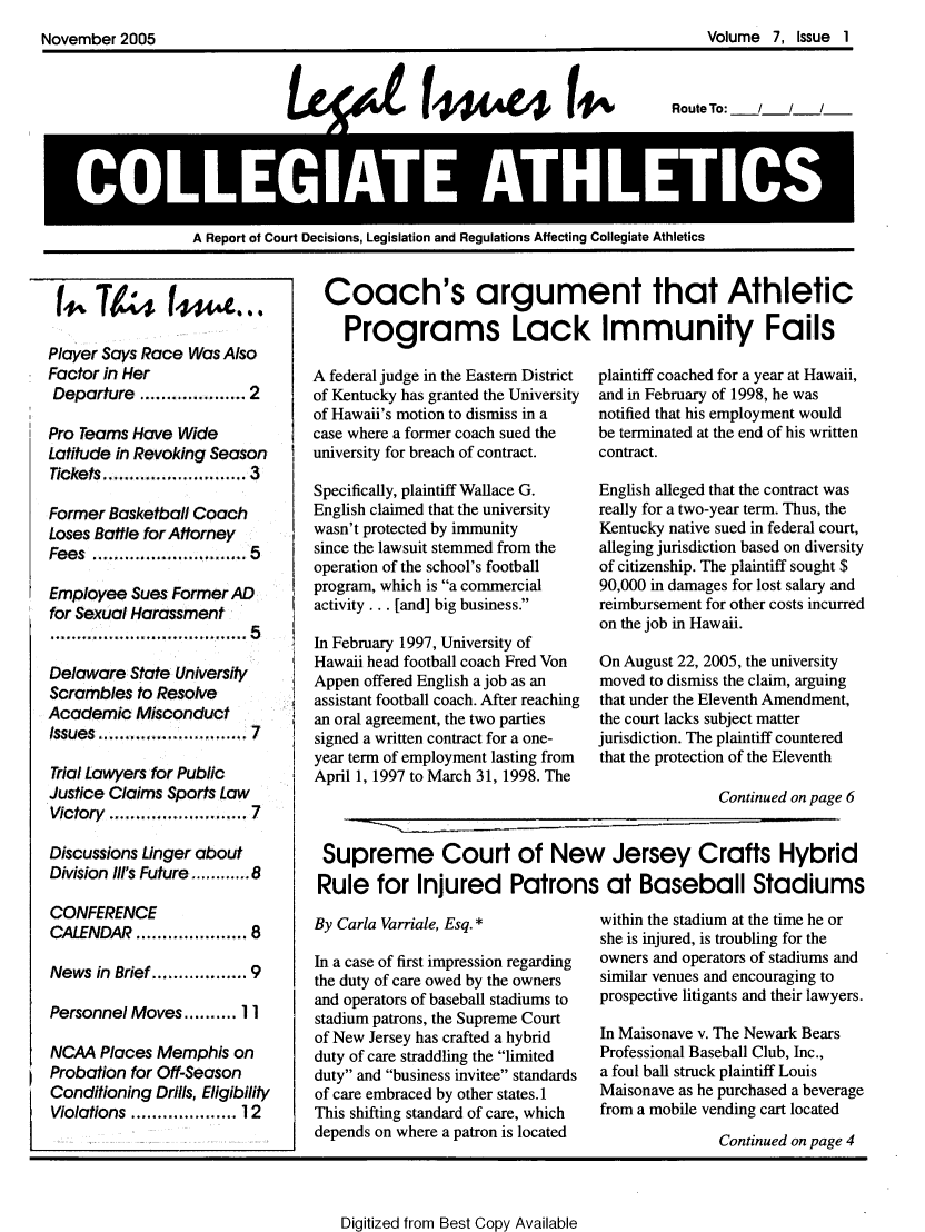 handle is hein.journals/lica7 and id is 1 raw text is: 
November  2005                                                                    Volume  7, Issue 1



                                                                             Route To:  /   /  /




           A ReIATE A                                              THLETICS

                   A Report of Court Decisions, Legislation and Regulations Affecting Collegiate Athletics


Player Says Race Was Also
Factor in Her
Departure  ................ 2

Pro Teams Have  Wide
Latitude in Revoking Season
7ckets.......................... 3

Former Basketball Coach
Loses Battle for Attorney
Fees  .................  5

Employee  Sues Former AD
for Sexual Harassment
......................... 5

Delaware  State University
Scrambles  to Resolve
Academic   Misconduct
Issues......................... 7

Trial Lawyers for Public
Justice Claims Sports Law
Victory ............ 7

Discussions Linger about
Division Il's Future........8

CONFERENCE
CALENDAR          .......... 8

News  in Brief .............. 9

Personnel Moves.......... II

NCAA  Places Memphis   on
Probation for Off-Season
Conditioning Drills, Eligibility
Violations .....  ..... 12


Coach's argument that Athletic

    Programs Lack Immunity Fails

A federal judge in the Eastern District  plaintiff coached for a year at Hawaii,
of Kentucky has granted the University  and in February of 1998, he was
of Hawaii's motion to dismiss in a notified that his employment would
case where a former coach sued the be terminated at the end of his written
university for breach of contract. contract.

Specifically, plaintiff Wallace G. English alleged that the contract was
English claimed that the university really for a two-year term. Thus, the
wasn't protected by immunity       Kentucky native sued in federal court,
since the lawsuit stemmed from the alleging jurisdiction based on diversity
operation of the school's football of citizenship. The plaintiff sought $
program, which is a commercial    90,000 in damages for lost salary and
activity ... [and] big business.  reimbursement for other costs incurred
                                   on the job in Hawaii.
In February 1997, University of
Hawaii head football coach Fred Von On August 22, 2005, the university
Appen offered English a job as an  moved to dismiss the claim, arguing
assistant football coach. After reaching  that under the Eleventh Amendment,
an oral agreement, the two parties the court lacks subject matter
signed a written contract for a one- jurisdiction. The plaintiff countered
year term of employment lasting from that the protection of the Eleventh
April 1, f997 to Marchy 3, 1998. The
                                                  Continued on page 6


 Supreme Court of New Jersey Crafts Hybrid
 Rule   for  Injured Patrons at Baseball Stadiums


By Carla Varriale, Esq. *

In a case of first impression regarding
the duty of care owed by the owners
and operators of baseball stadiums to
stadium patrons, the Supreme Court
of New Jersey has crafted a hybrid
duty of care straddling the limited
duty and business invitee standards
of care embraced by other states. 1
This shifting standard of care, which
depends on where a patron is located


within the stadium at the time he or
she is injured, is troubling for the
owners and operators of stadiums and
similar venues and encouraging to
prospective litigants and their lawyers.

In Maisonave v. The Newark Bears
Professional Baseball Club, Inc.,
a foul ball struck plaintiff Louis
Maisonave as he purchased a beverage
from a mobile vending cart located
               Continued on page 4


Digitized from Best Copy Available


