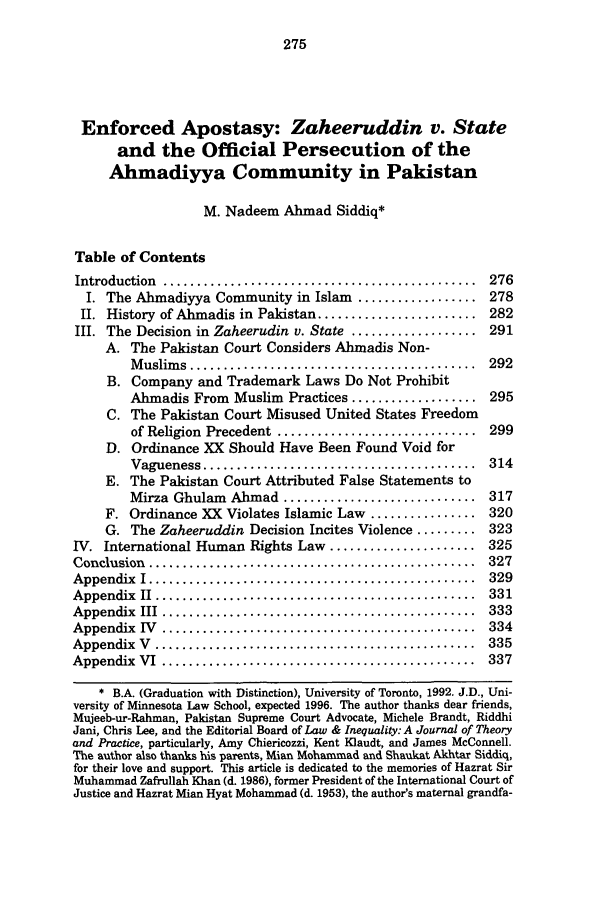 handle is hein.journals/lieq14 and id is 281 raw text is: Enforced Apostasy: Zaheeruddin v. State
and the Official Persecution of the
Ahmadiyya Community in Pakistan
M. Nadeem Ahmad Siddiq*
Table of Contents
Introduction  ...............................................  276
I. The Ahmadiyya Community in Islam .................. 278
II. History of Ahmadis in Pakistan ........................ 282
III. The Decision in Zaheerudin v. State ................... 291
A. The Pakistan Court Considers Ahmadis Non-
M uslim s  ...........................................  292
B. Company and Trademark Laws Do Not Prohibit
Ahmadis From Muslim Practices ................... 295
C. The Pakistan Court Misused United States Freedom
of Religion  Precedent  ..............................  299
D. Ordinance XX Should Have Been Found Void for
Vagueness .........................................   314
E. The Pakistan Court Attributed False Statements to
Mirza Ghulam   Almad ............................. 317
F. Ordinance XX Violates Islamic Law ................ 320
G. The Zaheeruddin Decision Incites Violence ......... 323
IV. International Human Rights Law ...................... 325
Conclusion  .................................................  327
Appendix  I .................................................  329
Appendix  II  ................................................  331
Appendix  III  ...............................................  333
Appendix  IV  ...............................................  334
Appendix  V  ................................................  335
Appendix  VI  ...............................................  337
* B.A. (Graduation with Distinction), University of Toronto, 1992. J.D., Uni-
versity of Minnesota Law School, expected 1996. The author thanks dear friends,
Mujeeb-ur-Rahman, Pakistan Supreme Court Advocate, Michele Brandt, Riddhi
Jani, Chris Lee, and the Editorial Board of Law & Inequality: A Journal of Theory
and Practice, particularly, Amy Chiericozzi, Kent Klaudt, and James McConnell.
The author also thanks his parents, Mian Mohammad and Shaukat Akhtar Siddiq,
for their love and support. This article is dedicated to the memories of Hazrat Sir
Muhammad Zafrullah Khan (d. 1986), former President of the International Court of
Justice and Hazrat Mian Hyat Mohammad (d. 1953), the author's maternal grandfa-


