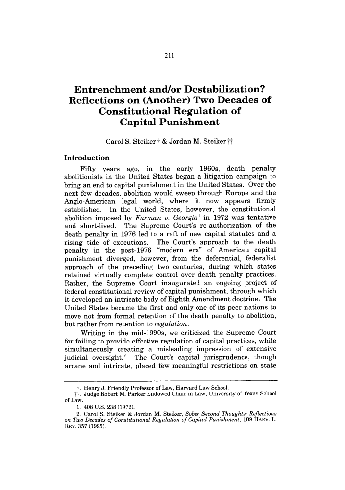 handle is hein.journals/lieq30 and id is 215 raw text is: 211

Entrenchment and/or Destabilization?
Reflections on (Another) Two Decades of
Constitutional Regulation of
Capital Punishment
Carol S. Steikert & Jordan M. Steikertt
Introduction
Fifty years ago, in the early 1960s, death penalty
abolitionists in the United States began a litigation campaign to
bring an end to capital punishment in the United States. Over the
next few decades, abolition would sweep through Europe and the
Anglo-American legal world, where it now appears firmly
established. In the United States, however, the constitutional
abolition imposed by Furman v. Georgia' in 1972 was tentative
and short-lived. The Supreme Court's re-authorization of the
death penalty in 1976 led to a raft of new capital statutes and a
rising tide of executions. The Court's approach to the death
penalty in the post-1976 modern era of American capital
punishment diverged, however, from the deferential, federalist
approach of the preceding two centuries, during which states
retained virtually complete control over death penalty practices.
Rather, the Supreme Court inaugurated an ongoing project of
federal constitutional review of capital punishment, through which
it developed an intricate body of Eighth Amendment doctrine. The
United States became the first and only one of its peer nations to
move not from formal retention of the death penalty to abolition,
but rather from retention to regulation.
Writing in the mid-1990s, we criticized the Supreme Court
for failing to provide effective regulation of capital practices, while
simultaneously creating a misleading impression of extensive
judicial oversight.2 The Court's capital jurisprudence, though
arcane and intricate, placed few meaningful restrictions on state
t. Henry J. Friendly Professor of Law, Harvard Law School.
It. Judge Robert M. Parker Endowed Chair in Law, University of Texas School
of Law.
1. 408 U.S. 238 (1972).
2. Carol S. Steiker & Jordan M. Steiker, Sober Second Thoughts: Reflections
on Two Decades of Constitutional Regulation of Capital Punishment, 109 HARV. L.
REV. 357 (1995).


