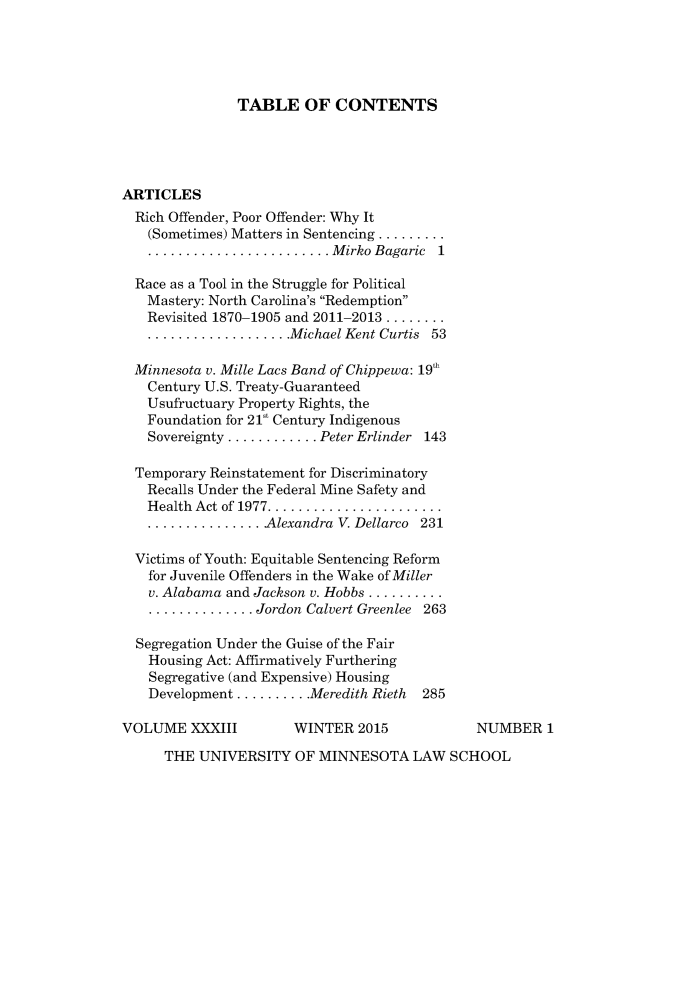 handle is hein.journals/lieq33 and id is 1 raw text is: 





TABLE OF CONTENTS


ARTICLES
  Rich Offender, Poor Offender: Why It
  (Sometimes) Matters in Sentencing .........
  ........................ M irko Bagaric 1

  Race as a Tool in the Struggle for Political
  Mastery: North Carolina's Redemption
  Revisited 1870-1905 and 2011-2013 ........
  ................... Michael Kent Curtis 53

  Minnesota v. Mille Lacs Band of Chippewa: 19'h
  Century U.S. Treaty-Guaranteed
  Usufructuary Property Rights, the
  Foundation for 21 Century Indigenous
  Sovereignty ............ Peter Erlinder 143

  Temporary Reinstatement for Discriminatory
  Recalls Under the Federal Mine Safety and
  Health  Act of 1977 .......................
  ............... Alexandra V. Dellarco 231

  Victims of Youth: Equitable Sentencing Reform
  for Juvenile Offenders in the Wake of Miller
  v. Alabama and Jackson v. Hobbs ..........
    .............. Jordon Calvert Greenlee 263

  Segregation Under the Guise of the Fair
  Housing Act: Affirmatively Furthering
    Segregative (and Expensive) Housing
    Development .......... Meredith Rieth  285

VOLUME XXXIII          WINTER 2015             NUMBER 1

      THE UNIVERSITY OF MINNESOTA LAW SCHOOL


