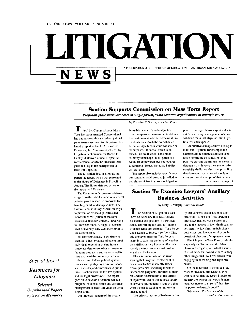 handle is hein.journals/lignws15 and id is 1 raw text is: OCTOBER 1989 VOLUME 15, NUMBER I

LITIC ATIO N

NEWS

A PUBLICATION OF THE SECTION OF LITIGATION  AMERICAN BAR ASSOCIATION

Section Supports Commission on Mass Torts Report
Proposals place mass tort cases in single forum, avoid separate adjudications in multiple courts
by Christine E. Sherry, Associate Editor

The ABA Commission on Mass
Torts has recommended Congressional
legislation to establish a federal judicial
panel to manage mass tort litigation. In a
lengthy report to the ABA House of
Delegates, the Commission, chaired by
Litigation Section member Robert F.
Hanley of Denver, issued 13 specific
recommendations to the House of Dele-
gates relating to the management of
mass tort litigation.
The Litigation Section strongly sup-
ported the report, which was presented
to the House of Delegates in Hawaii in
August. The House deferred action on
the report until February.
The Commission's recommendations
range from the establishment of a federal
judicial panel to specific proposals lbr
handling punitive damage claims. The
Commission's findings focus on ways
to prevent or reduce duplicative and
inconsistent relitigation of the same
issues in a mass tort context, according
to Professor Frank F. Flegal of George-
town University Law Center, reporter to
the Commission.
As the report states, its fundamental
premise is that separate adjudication of
individual tort claims arising from a
single accident or use of or exposure to
the same product or substance is ineffi-
cient and wasteful, seriously burdens
both state and federal judicial systems,
poses unacceptably high risks of incon-
sistent results, and contributes to public
dissatisfaction with the tort law system
and the legal profession. The report
goes on to develop a 'comprehensive
program for consolidation and effective
management of mass tort cases before a
single court.
An important feature of the program

is establishment of a federal judicial
panel empowered to make an initial de-
termination as to whether some or all in-
dividual cases should be consolidated
before a single federal court for some or
all purposes. If consolidation is di-
rected, that court would have broad
authority to manage the litigation and
would be empowered, but not required,
to resolve all issues, including liability
and damages.
The report also includes specific rec-
ommendations addressed to jurisdiction
and choice of law in mass tort litigation,

punitive damage claims, expert and sci-
entific testimony. management of con-
solidated mass tort litigation, and litiga-
tion fees and expenses.
For punitive damage claims arising in
mass tort litigation, for example, the
Commission recommends federal legis-
lation permitting consolidation of all
punitive damage claims against Ihe same
defendant that involve the same or sub-
stantially similar conduct, and providing
that damages may be awarded only on
clear and convincing proof that the de-
(continued on page 5)

Section To Examine Lawyers' Ancillary
Business Activities
by Mary E. Murphy, Associate FEditor

T he Section of Litigation's Task
Force on Ancillary Business Activity
has taken a lead position in the ethical
debate concerning lawyers' affiliations
with non-legal professionals. Task Force
Chair Dennis J. Block, New York City,
said the seven-nember Task Force's
intent is to examine the issue of whether
such affiliations are likely to effect ad-
versely the independence and profes-
sionalism of attorneys.
Block is on one side of the issue,
arguing that lawyers' involvement in
business activities inherently raises
ethical problems. including ihreats to
independent judgment, conflicts of inter-
est, and the deterioration of the quality
of legal work. All of this reflects poorly
on lawyers' professional image at a time
when the bar is seeking to improve its
image, he said.
The principal forns of business activ-

ity that concerns Block and others op-
posing affiliations are finis operating
businesses that provide services ancil-
lary to the practice of law; significant in-
vestments by law finns in their clients'
businesses; and lawyers serving on the
boards of directors of corporate clients.
Block hopes the Task Force, and sub-
sequently the Section and the ABA
House of Delegates, will adopt a series
of resolutions that would require, among
other things, that law firms refrain from
engaging in or owning non-legal busi-
nesses.
On the other side of the issue is G.
Marc Whitehead, Minneapolis, MN,
who believes that the recent impulse of
attorneys to own or participate in non-
legal businesses is a genie that has
the power to do much good.
Whitehead, Co-Director of the
(contlinued on vage 8)

Special Insert:
Resources for
Litigators
Selected
Unpublished Papers
by Section Members


