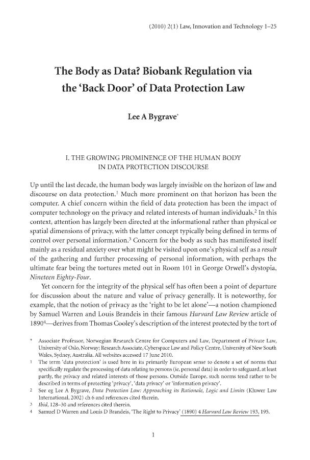 handle is hein.journals/linovte2 and id is 1 raw text is: (2010) 2(1) Law, Innovation and Technology 1-25

The Body as Data? Biobank Regulation via
the 'Back Door' of Data Protection Law
Lee A Bygrave'
I. THE GROWING PROMINENCE OF THE HUMAN BODY
IN DATA PROTECTION DISCOURSE
Up until the last decade, the human body was largely invisible on the horizon of law and
discourse on data protection.' Much more prominent on that horizon has been the
computer. A chief concern within the field of data protection has been the impact of
computer technology on the privacy and related interests of human individuals. In this
context, attention has largely been directed at the informational rather than physical or
spatial dimensions of privacy, with the latter concept typically being defined in terms of
control over personal information. Concern for the body as such has manifested itself
mainly as a residual anxiety over what might be visited upon one's physical self as a result
of the gathering and further processing of personal information, with perhaps the
ultimate fear being the tortures meted out in Room 101 in George Orwell's dystopia,
Nineteen Eighty-Four.
Yet concern for the integrity of the physical self has often been a point of departure
for discussion about the nature and value of privacy generally. It is noteworthy, for
example, that the notion of privacy as the 'right to be let alone'-a notion championed
by Samuel Warren and Louis Brandeis in their famous Harvard Law Review article of
18904-derives from Thomas Cooley's description of the interest protected by the tort of
Associate Professor, Norwegian Research Centre for Computers and Law, Department of Private Law,
University of Oslo, Norway; Research Associate, Cyberspace Law and Policy Centre, University of New South
Wales, Sydney, Australia. All websites accessed 17 June 2010.
T The term 'data protection' is used here in its primarily European sense to denote a set of norms that
specifically regulate the processing of data relating to persons (ie, personal data) in order to safeguard, at least
partly, the privacy and related interests of those persons. Outside Europe, such norms tend rather to be
described in terms of protecting 'privacy, 'data privacy' or 'information privacy.
2  See eg Lee A Bygrave, Data Protection Law: Approaching its Rationale, Logic and Limits (Kiuwer Law
International, 2002) ch 6 and references cited therein.
3 Ibid, 128-30 and references cited therein.
4  Samuel D Warren and Louis D Brandeis,'The Right to Privacy' (1890) 4 Harvard Law, Review 193, 195.

1


