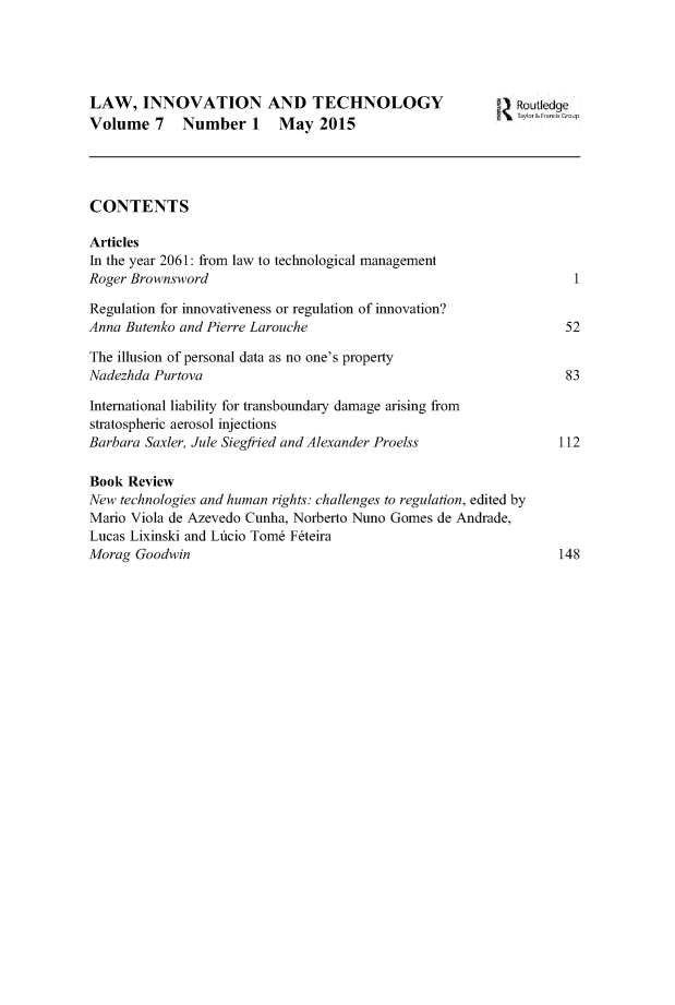 handle is hein.journals/linovte7 and id is 1 raw text is: 




LAW, INNOVATION AND TECHNOLOGY                              Routledge
Volume   7   Number 1     May   2015




CONTENTS

Articles
In the year 2061: from law to technological management
Roger Brownsword                                                    1

Regulation for innovativeness or regulation of innovation?
Anna Butenko and Pierre Larouche                                  52

The illusion of personal data as no one's property
Nadezhda Purtova                                                  83

International liability for transboundary damage arising from
stratospheric aerosol injections
Barbara Saxler, Jule Siegfried and Alexander Proelss              112

Book Review
New technologies and human rights: challenges to regulation, edited by
Mario Viola de Azevedo Cunha, Norberto Nuno Gomes de Andrade,
Lucas Lixinski and Lficio Tom6 F6teira
Morag  Goodwin                                                    148


