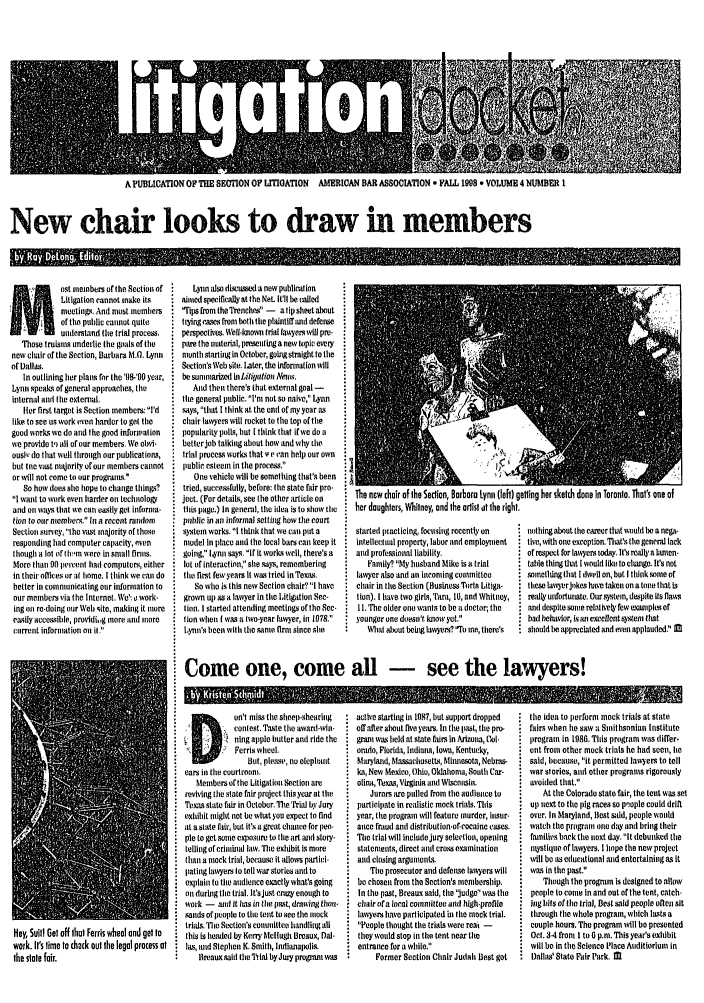 handle is hein.journals/litigadoc4 and id is 1 raw text is: A PUBICATION OF THE SECTION OF LrrIGATION AMERICAN BAR ASSOCIATION * FALL 1998 * VOLUME 4 NURMER I
New chair looks to draw in members
I-pu',WER

not eebers of tho Section of
Litigation cannot make its
meetings. And most members
of the public cannot quito
u     ietand the trial process.
Thoos truisrs underlie the goals of the
new louir of tie Section, Barbara M.G. Lynn
of Dallas.
In outlining her plans for the '98-D year,
Lynn speaks of general approaches, the
internal and tie external.
tier first target is Section members I'd
like to See LIS work even harder to get the
good works we do and the good iriforniation
we provide t,) all of our members. We orvi-
ousl,, do that well through our publications,
but tie vast nmaority of our members cannot
or will not come to our progrers-
So how does she hope to change things?
I want to work even harder oir technology
and on ways that we Can easily get informa-
tion to our nemiers. i a recent random
Section survey, the vast majority of thrse
responding had computer capacity, even
though a lot of Ohm  ere in Smaltl rirs.
More than 90 perent hall computers, either
in their offices or at home. I think we cal do
better in Commnieating our inforrmation to
our members via the Internet. We': o work-
ing on re-doing our Well site, making it irore
easily accessiile, providig more  un iniore
cuirrenrt information or it.

Lynn also discussed a new publication
aimed specifically at the NeL iull be called
Tips from the Trenchr -  atipsheetaabout
trYing Caes froom both the plaintif rand defense
pemspceth,. \Wel-lorowr trial lawyers will pre-
pie the material, presenting a new topic every
month starting in October, gobgstraight to the
Section'o Web site. Later, the information will
be sunmnarized ll itigation Neim.
And then there's that external goal -
tie general public. 'Tar not so naive, Lynn
says, that I think at the end of my year as
chair lawyers will rocket to the toll of the
popularity polls, but I think that ifwe do a
better job talking about how and why mire
trial process works that Y i an help our own
public esteeii in the process.
One vehicle will be something that'e been
tried, succes fully, before: tre state fadr pro-
ject. (For details, see the other article onl
this page.) In general, the idea is to show the
public in ar informal Setting how the court
systoe works. I think that we can put a
model in place ail the local bars can keep it
going, L4ynn says, if it works well, there's a
lot of rnteraction, se says, remembering
the first feweyears it vwas tried in Texas.
So who is this new Section chair? I have
grown IIr as a lawyer in tie Litigation See-
tin. I started attendir g meetings of tho Sec-
tion when l was a ie-year lawyer, in 107S.
tynin's reen with tire same tiror since ste

The new chair of the Section, Barbara Lynn (left) getling her skelch done in Toronto. That's one of
her daughters, Whilney, and the artisl at Ihe right,

started Iiacticing, focusing recently on
intellectal property, labor and employment
and professional liability.
Family? My husband Mike is a trial
lawyer also and an incoming committee
chair in the Section (Business Torts Litiga-
tion). I have two girls, Tara, 16, and Whitney,
Si. The older one wants to bea doctor, the
younger one doesa't know yet.
Whtab sout being lawyers? To re, them's

nothing about the career that would be a nega-
ive., with oeie exception. rafs the general lack
of respect for law)ers teday. It's really a len-
table thing tet I would like to eiUigoe. Ifs not
inehidog that I dIwel on, but I think Some of
these larrerjekes have taken on atone that is
really uriforturtate. Our.nters, despite its flairs
and despitersome relatively few sxampls of
bad bhavior, is ai excellent syxtear that
should be appreciated and een applauded M

Come one, come all - see the lawyers!

Hey, Suilt! Gel off that Ferris wheel end get to
work. it's time to check out the legal process at
the slate fair.

Dl!oa't cristiresuteep-ohearirg
contest. Taste the award-wir-
ning apple butter and ride the
Ferris wheel.
Bit, please', no elephant
ears in the courtron.
Members of the Litigation Section amv
reviving the state fair project this year at the
Tears State fair in October. The Taril y Jury
exhibit nght not be whit yo expect to find
at a state fatir, but it's a great chauce for peo
pie to get some exorsrm bit the irt sn story
telling of criirbal law.The exitbit is more
than a mock trial, because it allows partici-
pating lawyers to tell war stories and to
exlain to the arlicnce exactly whats going
or during the trial. It'sjust crazy enough to
work -   ,od it has in the past, dra'ing thou-
onids of people to tie tent to co the nock
trials. 'lro Section's comrmittee handling all
this is heahed by Kerry Mellugi Breaux, Dal-
Ias, and Stephen K. Smith, Idianapolis.
Breauxsalhl the Trial byJury progann ,as

acthe starting in 1087, but support dropped
off alter aheat five yerrs. In the ist, the pro-
gr-an was heli at state fairs in Arizona, Col.
orrde, Florida,  liriana, lowun, Kenturckv,
Ma yland, Massachusetls, Mirnesota, Nebi-as
ka, New Mexico, Ohio, Oklahona, South Car-
olina, Texas, Virginia art Wiscorsin.
Jurors are pulled from the audierice to
participate in realistic mock trials. This
year, ttre progran will feature murder, hisur-
ane fraud and distribution-of-cocaine cases.
The trial will inciudejury seleetior, opening
Statements, direct and cross eamination
and closing argumensL.
The prosecutor aid defense lawyers will
be chosen frain the Section's mooborship.
In the past, Breaux said, tire judge was the
chair of a local comittee arid high,profile
lawyers have participated r the mock trial.
People thought the trials were rear -
they would stop in the tent near the
entrance for a while.
Former Section Chair Judai Best got

the idea to perform mock trials at state
fairs when lie saw a Smithsonian Institute
program in 1986. This program was differ-
ont from other mock trials he had seon, lie
said, because, it permitted lawyers to tell
war stories, and other programs rigorously
avoided that.
At the Colorado state fair, the tent was set
up next to the pig races so people could drift
over. In Maryland, Best Said, people wold
watch tire progra one day and bring their
frmilis tack the neoxt day. it debunked the
nystique of lawyers. I hope tihe new project
will be as edueational mud entertaining as it
was in the past.
Though the program is designed to alluv
people to come i and out of the tent, catch-
tng bits of the trial, Best said people oteni sit
through the whole program, which lasts a
couple hours. The program will ho presented
Oct. 34 fror I to 6 p.m. This year's exhibit
will be in the Science Place Auditiorluni in
Dallss' State Fair Park. M

Q  I I   I
for


