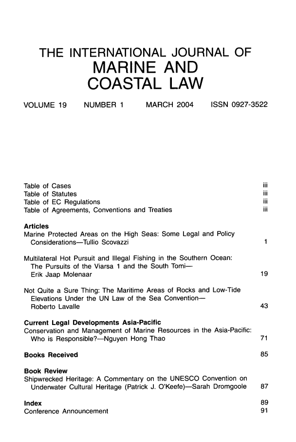 handle is hein.journals/ljmc19 and id is 1 raw text is: THE INTERNATIONAL JOURNAL OF
MARINE AND
COASTAL LAW
VOLUME 19       NUMBER 1        MARCH 2004      ISSN 0927-3522
Table of Cases                                                iii
Table of Statutes                                             iii
Table of EC Regulations                                       iii
Table of Agreements, Conventions and Treaties                 iii
Articles
Marine Protected Areas on the High Seas: Some Legal and Policy
Considerations-Tullio Scovazzi                               1
Multilateral Hot Pursuit and Illegal Fishing in the Southern Ocean:
The Pursuits of the Viarsa 1 and the South Tomi-
Erik Jaap Molenaar                                          19
Not Quite a Sure Thing: The Maritime Areas of Rocks and Low-Tide
Elevations Under the UN Law of the Sea Convention-
Roberto Lavalle                                            43
Current Legal Developments Asia-Pacific
Conservation and Management of Marine Resources in the Asia-Pacific:
Who is Responsible?-Nguyen Hong Thao                        71
Books Received                                               85
Book Review
Shipwrecked Heritage: A Commentary on the UNESCO Convention on
Underwater Cultural Heritage (Patrick J. O'Keefe)-Sarah Dromgoole  87
Index                                                        89
Conference Announcement                                      91


