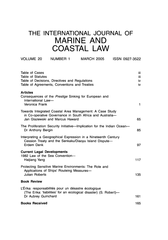 handle is hein.journals/ljmc20 and id is 1 raw text is: THE INTERNATIONAL JOURNAL OF
MARINE AND
COASTAL LAW
VOLUME 20       NUMBER 1        MARCH 2005      ISSN 0927-3522
Table of Cases                                                iii
Table of Statutes                                            iii
Table of Decisions, Directives and Regulations               iv
Table of Agreements, Conventions and Treaties                 iv
Articles
Consequences of the Prestige Sinking for European and
International Law-
Veronica Frank                                              1
Towards Integrated Coastal Area Management: A Case Study
in Co-operative Governance in South Africa and Australia-
Jan Glazewski and Marcus Haward                            65
The Proliferation Security Initiative-Implication for the Indian Ocean-
Dr Anthony Bergin                                          85
Interpreting a Geographical Expression in a Nineteenth Century
Cession Treaty and the Senkaku/Diaoyu Island Dispute-
Erdem Denk                                                 97
Current Legal Developments
1982 Law of the Sea Convention-
Haijiang Yang                                             117
Protecting Sensitive Marine Environments: The Role and
Applications of Ships' Routeing Measures-
Julian Roberts                                            135
Book Review
L'lErika: responsabilites pour un desastre 6cologique
(The Erika: 'liabilities' for an ecological disaster) (S. Robert)-
Dr Aubrey Guinchard                                       161

Books Received


