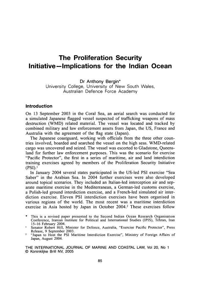 handle is hein.journals/ljmc20 and id is 97 raw text is: The Proliferation Security
Initiative-Implications for the Indian Ocean
Dr Anthony Bergin*
University College, University of New South Wales,
Australian Defence Force Academy
Introduction
On 13 September 2003 in the Coral Sea, an aerial search was conducted for
a simulated Japanese flagged vessel suspected of trafficking weapons of mass
destruction (WMD) related material. The vessel was located and tracked by
combined military and law enforcement assets from Japan, the US, France and
Australia with the agreement of the flag state (Japan).
The Japanese coastguard, working with officials from the three other coun-
tries involved, boarded and searched the vessel on the high seas. WMD-related
cargo was uncovered and seized. The vessel was escorted to Gladstone, Queens-
land for further law enforcement purposes. This was the scenario for exercise
Pacific Protector, the first in a series of maritime, air and land interdiction
training exercises agreed by members of the Proliferation Security Initiative
(PSI).]
In January 2004 several states participated in the US-led PSI exercise Sea
Saber in the Arabian Sea. In 2004 further exercises were also developed
around topical scenarios. They included an Italian-led interception air and sep-
arate maritime exercise in the Mediterranean, a German-led customs exercise,
a Polish-led ground interdiction exercise, and a French-led simulated air inter-
diction exercise. Eleven PSI interdiction exercises have been organised in
various regions of the world. The most recent was a maritime interdiction
exercise in Asia hosted by Japan in October 2004.2 These exercises follow
* This is a revised paper presented to the Second Indian Ocean Research Organisation
Conference, Iranian Institute for Political and International Studies (IPIS), Tehran, Iran
15-16 February 2004.
Senator Robert Hill, Minister for Defence, Australia, Exercise Pacific Protector, Press
Release, 9 September 2003.
2 Japan to Host the PSI Maritime Interdiction Exercise, Ministry of Foreign Affairs of
Japan, August 2004.
THE INTERNATIONAL JOURNAL OF MARINE AND COASTAL LAW, Vol 20, No 1
© Koninklijke Brill NV, 2005


