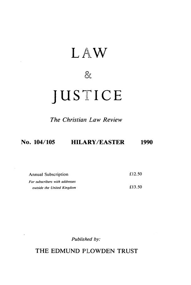 handle is hein.journals/ljusclr104 and id is 1 raw text is: LAW
&
JUSTICE
The Christian Law Review

No. 104/105

HILARY/EASTER

Annual Subscription
For subscribers with addresses
outside the United Kingdom

Published by:

THE EDMUND PLOWDEN TRUST

1990

£12.50
£13.50


