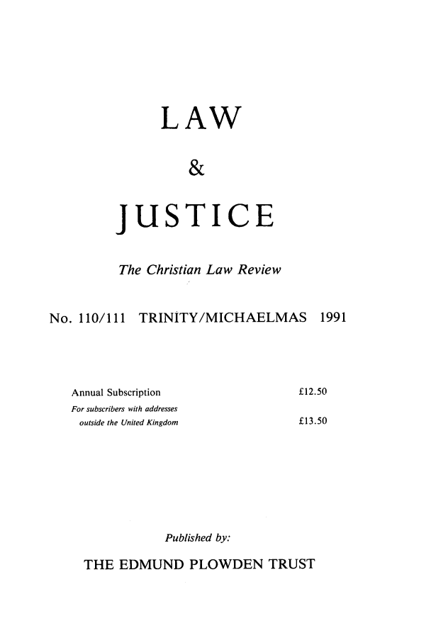 handle is hein.journals/ljusclr110 and id is 1 raw text is: LAW
&

jus

TICE

The Christian Law Review
No. 110/111 TRINITY/MICHAELMAS          1991

Annual Subscription
For subscribers with addresses
outside the United Kingdom

£12.50
£13.50

Published by:

THE EDMUND PLOWDEN TRUST


