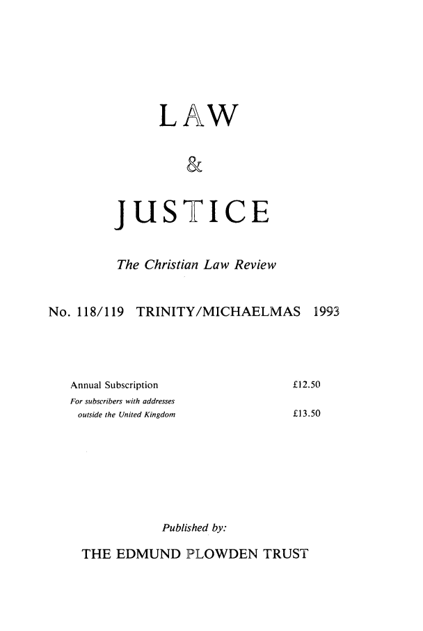 handle is hein.journals/ljusclr118 and id is 1 raw text is: LAW
&

jus

TI

CE

The Christian Law Review
No. 118/119 TRINITY/MICHAELMAS 1993

£12.50
£13.50

Published by:

THE EDMUND PLOWDEN TRUST

Annual Subscription
For subscribers with addresses
outside the United Kingdom


