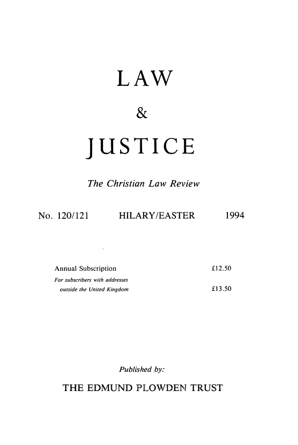 handle is hein.journals/ljusclr120 and id is 1 raw text is: LAW
&

jus

TICE

The Christian Law Review

No. 120/121

HILARY/EASTER

Annual Subscription
For subscribers with addresses
outside the United Kingdom
Published by:

1994

£12.50
£13.50

THE EDMUND PLOWDEN TRUST


