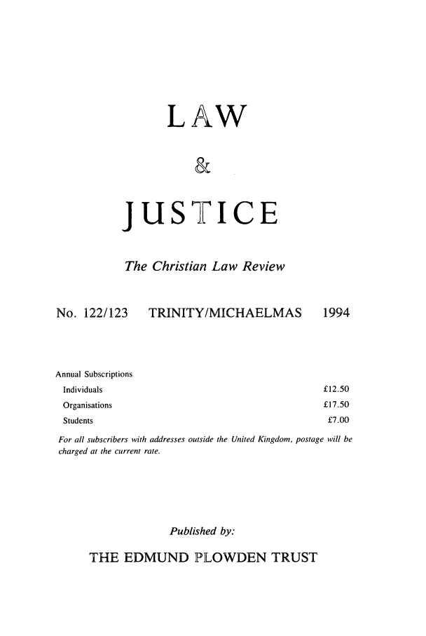 handle is hein.journals/ljusclr122 and id is 1 raw text is: LAW
&

jus

TICE

The Christian Law Review

No. 122/123

TRINITY/MICHAELMAS

Annual Subscriptions
Individuals
Organisations
Students

For all subscribers with addresses outside the United Kingdom, postage will be
charged at the current rate.
Published by:

THE EDMUND PLOWDEN TRUST

1994

£12.50
£17.50
£7.00


