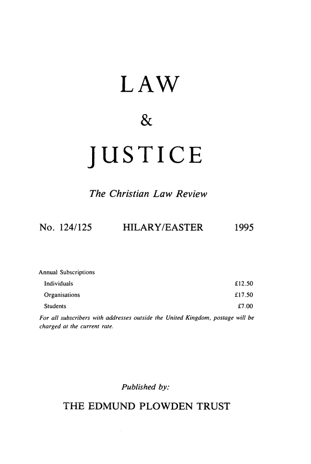 handle is hein.journals/ljusclr124 and id is 1 raw text is: LAW
&
JUSTICE
The Christian Law Review

No. 124/125

HILARY/EASTER

Annual Subscriptions
Individuals
Organisations
Students

For all subscribers with addresses outside the United Kingdom, postage will be
charged at the current rate.
Published by:

THE EDMUND PLOWDEN TRUST

1995

£12.50
£17.50
£7.00


