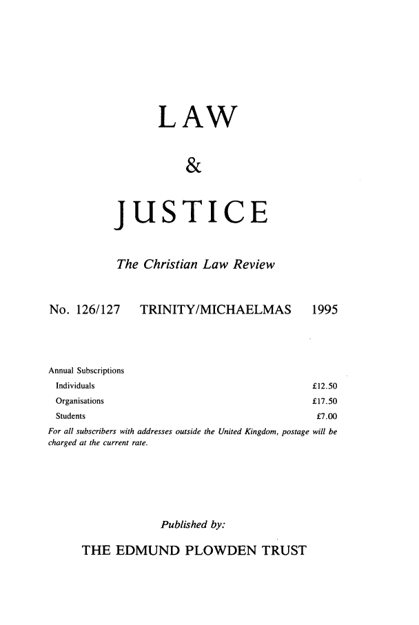handle is hein.journals/ljusclr126 and id is 1 raw text is: LAW
&

jus

TICE

The Christian Law Review

No. 126/127

TRINITY/MICHAELMAS

Annual Subscriptions
Individuals
Organisations
Students

For all subscribers with addresses outside the United Kingdom, postage will be
charged at the current rate.
Published by:

THE EDMUND PLOWDEN TRUST

1995

£12.50
£17.50
£7.00


