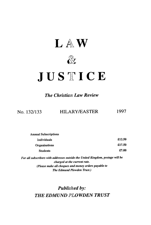 handle is hein.journals/ljusclr132 and id is 1 raw text is: L

A

W

JUSTICE
The Christian Law Review

No. 132/133

HILARY/EASTER

Annual Subscriptions
Rindividuals                                         £12.
Organisations                                         £17.
Students                                             £7.
For all subscribers with addresses outside the United Kingdom, postage will be
charged at the current rate.
(Please make all cheques and money orders payable to
The Edmund Plowden Trust.)
Published by:
THE EDMUND ]LOWDEN TRUST

1997

50
50
00


