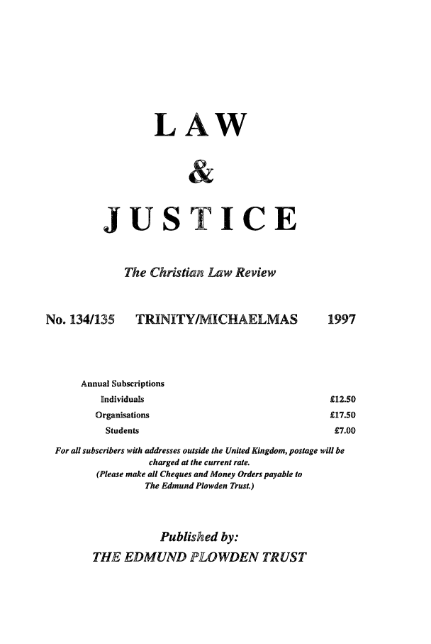 handle is hein.journals/ljusclr134 and id is 1 raw text is: LAW
JUSTICE
The Christian Law Review

No. 134/135

TRINITY/MICHAELMAS

Annual Subscriptions
Individuals
Organisations
Students

For all subscribers with addresses outside the United Kingdom, postage will be
charged at the current rate.
(Please make all Cheques and Money Orders payable to
The Edmund Plowden Trust.)
Published by:
THE EDMUND PLOWDEN TRUST

1997
£112.50
£917.50
£7.00


