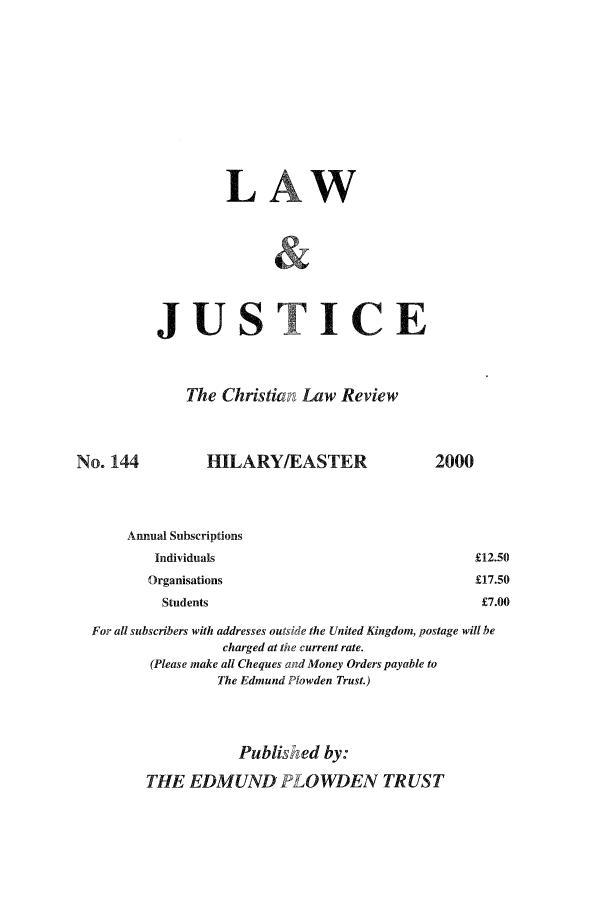 handle is hein.journals/ljusclr144 and id is 1 raw text is: LA
JUSTICE
The Christian Law Review
No. 144      HILARY/EASTER
Annual Subscriptions
Individuals
Organisations
Students

For all subscribers with addresses outside the United Kingdom, postage will be
charged at the current rate.
(Please make all Cheques and Money Orders payable to
The Edmund Plowden Trust.)
Published by:
THE EDMUND LOWDEN TRUST

2000

£12.50
£17.50
£7.00


