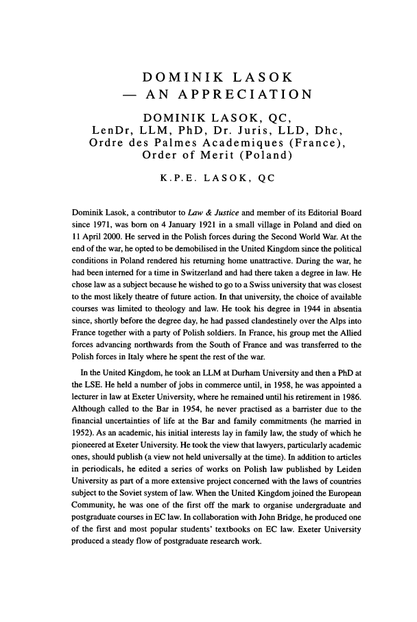 handle is hein.journals/ljusclr145 and id is 6 raw text is: DOMINIK LASOK
- AN APPRECIATION
DOMINIK LASOK, QC,
LenDr, LLM, PhD, Dr. Juris, LLD, Dhc,
Ordre des Palmes Academiques (France),
Order of Merit (Poland)
K.P.E. LASOK, QC
Dominik Lasok, a contributor to Law & Justice and member of its Editorial Board
since 1971, was born on 4 January 1921 in a small village in Poland and died on
11 April 2000. He served in the Polish forces during the Second World War. At the
end of the war, he opted to be demobilised in the United Kingdom since the political
conditions in Poland rendered his returning home unattractive. During the war, he
had been interned for a time in Switzerland and had there taken a degree in law. He
chose law as a subject because he wished to go to a Swiss university that was closest
to the most likely theatre of future action. In that university, the choice of available
courses was limited to theology and law. He took his degree in 1944 in absentia
since, shortly before the degree day, he had passed clandestinely over the Alps into
France together with a party of Polish soldiers. In France, his group met the Allied
forces advancing northwards from the South of France and was transferred to the
Polish forces in Italy where he spent the rest of the war.
In the United Kingdom, he took an LLM at Durham University and then a PhD at
the LSE. He held a number of jobs in commerce until, in 1958, he was appointed a
lecturer in law at Exeter University, where he remained until his retirement in 1986.
Although called to the Bar in 1954, he never practised as a barrister due to the
financial uncertainties of life at the Bar and family commitments (he married in
1952). As an academic, his initial interests lay in family law, the study of which he
pioneered at Exeter University. He took the view that lawyers, particularly academic
ones, should publish (a view not held universally at the time). In addition to articles
in periodicals, he edited a series of works on Polish law published by Leiden
University as part of a more extensive project concerned with the laws of countries
subject to the Soviet system of law. When the United Kingdom joined the European
Community, he was one of the first off the mark to organise undergraduate and
postgraduate courses in EC law. In collaboration with John Bridge, he produced one
of the first and most popular students' textbooks on EC law. Exeter University
produced a steady flow of postgraduate research work.



