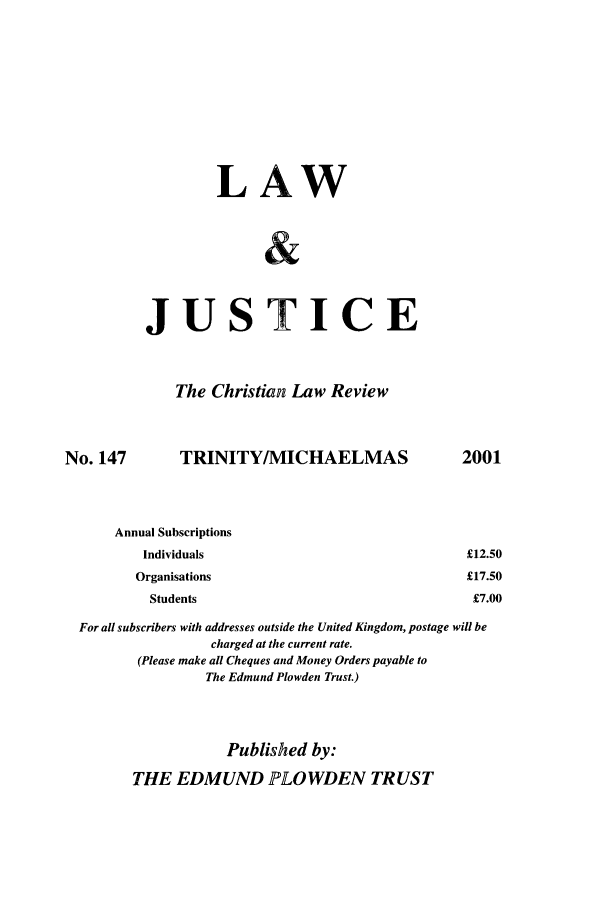 handle is hein.journals/ljusclr147 and id is 1 raw text is: LAW
JUSTICE
The Christian Law Review
No. 147   TRINITY/MICHAELMAS
Annual Subscriptions
Individuals
Organisations
Students

For all subscribers with addresses outside the United Kingdom, postage will be
charged at the current rate.
(Please make all Cheques and Money Orders payable to
The Edmund Plowden Trust.)
Published by:
THE EDMUND PLOWDEN TRUST

2001

£12.50
£17.50
£7.00


