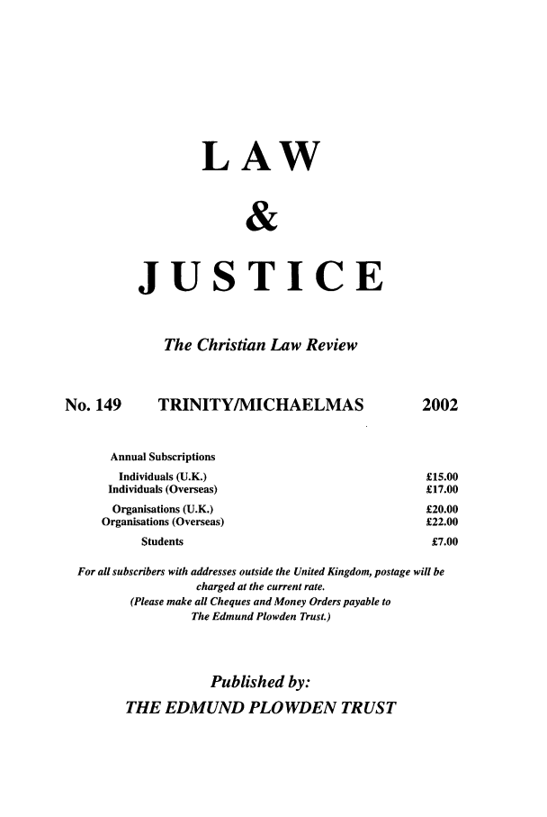 handle is hein.journals/ljusclr149 and id is 1 raw text is: LAW
&
JUSTICE

The Christian Law Review

No. 149

TRINITY/MICHAELMAS

2002

Annual Subscriptions
Individuals (U.K.)                                      £15.
Individuals (Overseas)                                    £17.
Organisations (U.K.)                                     £20.
Organisations (Overseas)                                   £22.
Students                                             £7.
For all subscribers with addresses outside the United Kingdom, postage will be
charged at the current rate.
(Please make all Cheques and Money Orders payable to
The Edmund Plowden Trust.)
Published by:
THE EDMUND PLO WDEN TRUST

00
00
00
00
00


