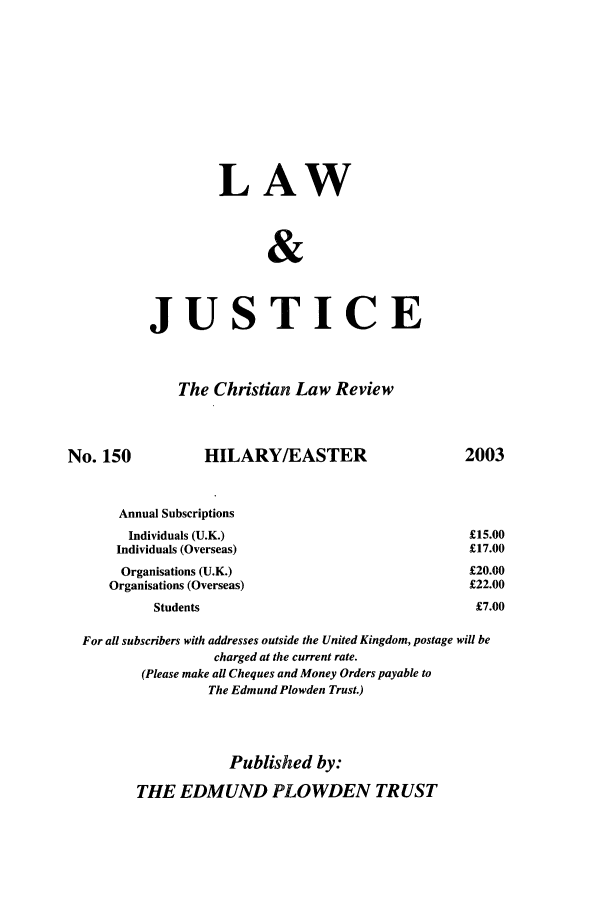 handle is hein.journals/ljusclr150 and id is 1 raw text is: LAW
&
JUSTICE

The Christian Law Review

No. 150

HILARY/EASTER

2003

Annual Subscriptions
Individuals (U.K.)                                      £15.
Individuals (Overseas)                                    £17.
Organisations (U.K.)                                     £20.
Organisations (Overseas)                                   £22.
Students                                             £7.
For all subscribers with addresses outside the United Kingdom, postage will be
charged at the current rate.
(Please make all Cheques and Money Orders payable to
The Edmund Plowden Trust.)
Published by:
THE EDMUND PLOWDEN TRUST

00
00
00
00
00


