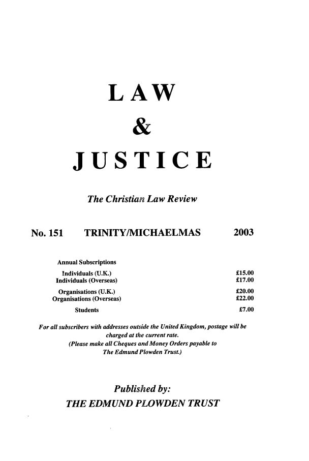 handle is hein.journals/ljusclr151 and id is 1 raw text is: LAW
&
JUSTICE
The Christian Law Review
No. 151         TRINITY/MICHAELMAS                            2003
Annual Subscriptions
Individuals (U.K.)                                   £15.00
Individuals (Overseas)                                 £17.00
Organisations (U.K.)                                  £20.00
Organisations (Overseas)                                £22.00
Students                                          £7.00
For all subscribers with addresses outside the United Kingdom, postage will be
charged at the current rate.
(Please make all Cheques and Money Orders payable to
The Edmund Plowden Trust.)
Published by:
THE EDMUND PLOWDEN TRUST



