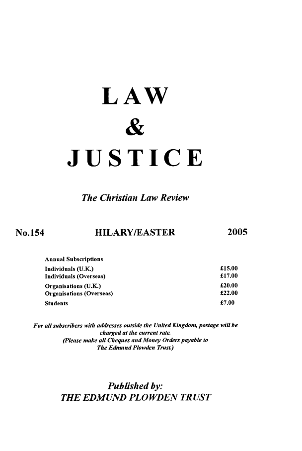 handle is hein.journals/ljusclr154 and id is 1 raw text is: LAW
&
JUSTICE

The Christian Law Review
154                   HILARY/EASTER                                20(
Annual Subscriptions
Individuals (U.K.)                                          £15.00
Individuals (Overseas)                                      £17.00
Organisations (U.K.)                                        £20.00
Organisations (Overseas)                                    £22.00
Students                                                    £7.00
For all subscribers with addresses outside the United Kingdom, postage will be
charged at the current rate.
(Please make all Cheques and Money Orders payable to
The Edmund Plowden Trust)

Published by:
THE EDMUND PLO WDEN TRUST

No.]

)5


