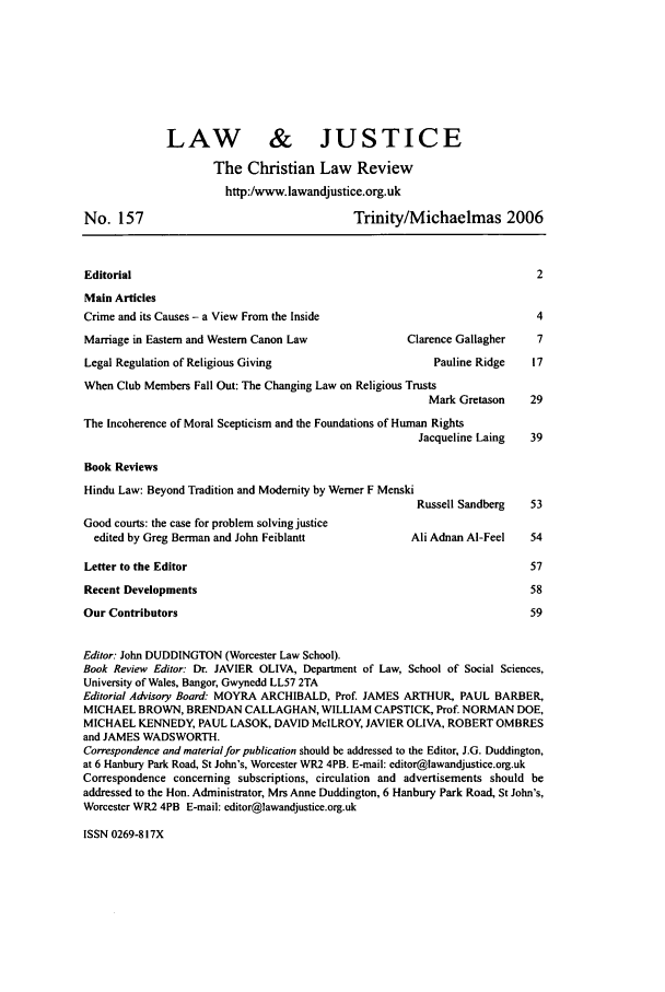 handle is hein.journals/ljusclr157 and id is 1 raw text is: LAW & JUSTICE
The Christian Law Review
http:/www.lawandjustice.org.uk
No. 157                                        Trinity/Michaelmas 2006
Editorial                                                                      2
Main Articles
Crime and its Causes - a View From the Inside                                  4
Marriage in Eastern and Western Canon Law               Clarence Gallagher     7
Legal Regulation of Religious Giving                         Pauline Ridge    17
When Club Members Fall Out: The Changing Law on Religious Trusts
Mark Gretason     29
The Incoherence of Moral Scepticism and the Foundations of Human Rights
Jacqueline Laing    39
Book Reviews
Hindu Law: Beyond Tradition and Modernity by Werner F Menski
Russell Sandberg    53
Good courts: the case for problem solving justice
edited by Greg Berman and John Feiblantt               Ali Adnan Al-Feel    54
Letter to the Editor                                                          57
Recent Developments                                                           58
Our Contributors                                                              59
Editor. John DUDDINGTON (Worcester Law School).
Book Review Editor: Dr. JAVIER OLIVA, Department of Law, School of Social Sciences,
University of Wales, Bangor, Gwynedd LL57 2TA
Editorial Advisory Board: MOYRA ARCHIBALD, Prof. JAMES ARTHUR, PAUL BARBER,
MICHAEL BROWN, BRENDAN CALLAGHAN, WILLIAM CAPSTICK, Prof. NORMAN DOE,
MICHAEL KENNEDY, PAUL LASOK, DAVID McILROY, JAVIER OLIVA, ROBERT OMBRES
and JAMES WADSWORTH.
Correspondence and material for publication should be addressed to the Editor, J.G. Duddington,
at 6 Hanbury Park Road, St John's, Worcester WR2 4PB. E-mail: editor@lawandjustice.org.uk
Correspondence concerning subscriptions, circulation and advertisements should be
addressed to the Hon. Administrator, Mrs Anne Duddington, 6 Hanbury Park Road, St John's,
Worcester WR2 4PB E-mail: editor@lawandjustice.org.uk

ISSN 0269-817X


