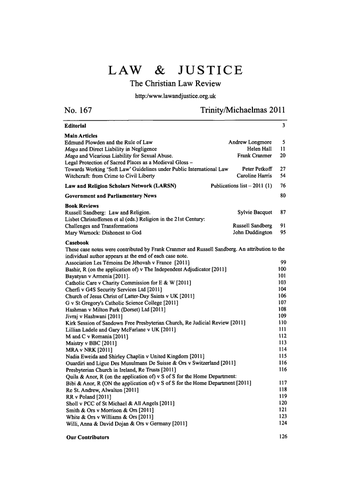 handle is hein.journals/ljusclr167 and id is 1 raw text is: No. 167

LAW         & JUSTICE
The Christian Law Review
http:/www.lawandjustice.org.uk
Trinity/Michaelmas 2011

Editorial                                                                        3
Main Articles
Edmund Plowden and the Rule of Law                           Andrew Longmore     5
Maga and Direct Liability in Negligence                             Helen Hall  11
Maga and Vicarious Liability for Sexual Abuse.                  Frank Cranmer   20
Legal Protection of Sacred Places as a Medieval Gloss -
Towards Working 'Soft Law' Guidelines under Public International Law  Peter Petkoff  27
Witchcraft: from Crime to Civil Liberty                         Caroline Harris  54

Law and Religion Scholars Network (LARSN)
Government and Parliamentary News
Book Reviews
Russell Sandberg: Law and Religion.
Lisbet Christoffersen et al (eds.) Religion in the 21st Century:
Challenges and Transformations
Mary Warnock: Dishonest to God

Publications list - 2011 (1)

Sylvie Bacquet  87
Russell Sandberg  91
John Duddington  95

Casebook
These case notes were contributed by Frank Cranmer and Russell Sandberg. An attribution to the
individual author appears at the end of each case note.
Association Les Tdmoins De Jdhovah v France [2011]                                99
Bashir, R (on the application of) v The Independent Adjudicator [2011]           100
Bayatyan v Armenia [2011].                                                       101
Catholic Care v Charity Commission for E & W [2011]                              103
Cherfi v G4S Security Services Ltd [2011]                                        104
Church of Jesus Christ of Latter-Day Saints v UK [2011]                          106
G v St Gregory's Catholic Science College [2011]                                 107
Hashman v Milton Park (Dorset) Ltd [2011]                                        108
Jivraj v Hashwani [2011 ]                                                        109
Kirk Session of Sandown Free Presbyterian Church, Re Judicial Review [2011]      110
Lillian Ladele and Gary McFarlane v UK [2011]                                    111
M and C v Romania [2011]                                                         112
Maistry v BBC [2011]                                                             113
MRAv NRK [2011]                                                                  114
Nadia Eweida and Shirley Chaplin v United Kingdom [2011]                         115
Ouardiri and Ligue Des Musulmans De Suisse & Ors v Switzerland [2011]            116
Presbyterian Church in Ireland, Re Trusts [2011]                                 116
Quila & Anor, R (on the application of) v S of S for the Home Department:
Bibi & Anor, R (ON the application of) v S of S for the Home Department [2011]   117
Re St. Andrew, Alwalton [2011]                                                   118
RR v Poland [2011 ]                                                              119
Sholl v PCC of St Michael & All Angels [2011]                                    120
Smith & Ors v Morrison & Ors [2011]                                              121
White & Ors v Williams & Ors [2011]                                              123
Willi, Anna & David Dojan & Ors v Germany [2011]                                 124

Our Contributors

126


