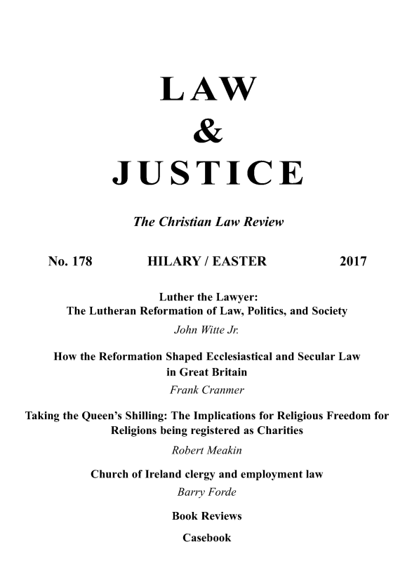 handle is hein.journals/ljusclr178 and id is 1 raw text is: 






                     LAW

                           &



              JUSTICE


                 The Christian Law Review


    No. 178        HILARY / EASTER                2017


                     Luther the Lawyer:
       The Lutheran Reformation of Law, Politics, and Society
                        John Witte Jr

    How the Reformation Shaped Ecclesiastical and Secular Law
                      in Great Britain
                      Frank Cranmer

Taking the Queen's Shilling: The Implications for Religious Freedom for
              Religions being registered as Charities
                       Robert Meakin

          Church of Ireland clergy and employment law
                        Barry Forde

                        Book Reviews

                        Casebook



