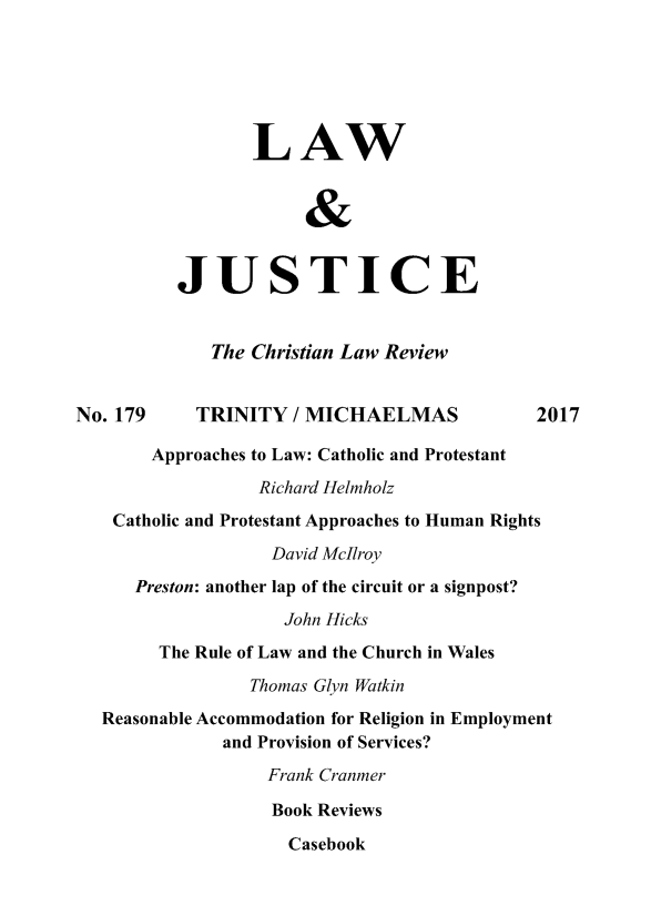 handle is hein.journals/ljusclr179 and id is 1 raw text is: 






                 LAW


                      &


          JUSTICE


             The Christian Law Review


No. 179     TRINITY  / MICHAELMAS           2017

       Approaches to Law: Catholic and Protestant
                  Richard Helmholz
    Catholic and Protestant Approaches to Human Rights

                   David McIlroy
      Preston: another lap of the circuit or a signpost?
                    John Hicks
        The Rule of Law and the Church in Wales

                 Thomas Glyn Watkin
   Reasonable Accommodation for Religion in Employment
              and Provision of Services?
                   Frank Cranmer

                   Book Reviews

                     Casebook


