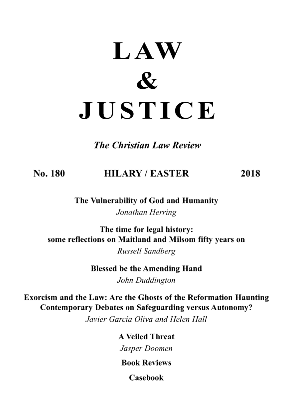 handle is hein.journals/ljusclr180 and id is 1 raw text is: 




                    LAW


                         &


            JUSTICE


                The Christian Law Review


  No. 180         HILARY   / EASTER             2018


           The Vulnerability of God and Humanity
                    Jonathan Herring

                 The time for legal history:
     some reflections on Maitland and Milsom fifty years on
                     Russell Sandberg

               Blessed be the Amending Hand
                    John Duddington

Exorcism and the Law: Are the Ghosts of the Reformation Haunting
    Contemporary Debates on Safeguarding versus Autonomy?
              Javier Garcia Oliva and Helen Hall

                     A Veiled Threat
                     Jasper Doomen
                     Book Reviews


Casebook



