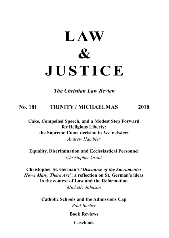 handle is hein.journals/ljusclr181 and id is 1 raw text is: 






                 LAW

                       &



          JUSTICE


             The Christian Law Review


No. 181     TRINITY / MICHAELMAS              2018


    Cake, Compelled Speech, and a Modest Step Forward
                for Religious Liberty:
        the Supreme Court decision in Lee vAshers
                  Andrew Hambler

    Equality, Discrimination and Ecclesiastical Personnel
                  Christopher Grout

   Christopher St. German's 'Discourse of the Sacramentes
   Howe Many There Are': a reflection on St. German's ideas
        in the context of Law and the Reformation
                  Michelle Johnson

         Catholic Schools and the Admissions Cap
                    Paul Barber
                    Book Reviews


Casebook


