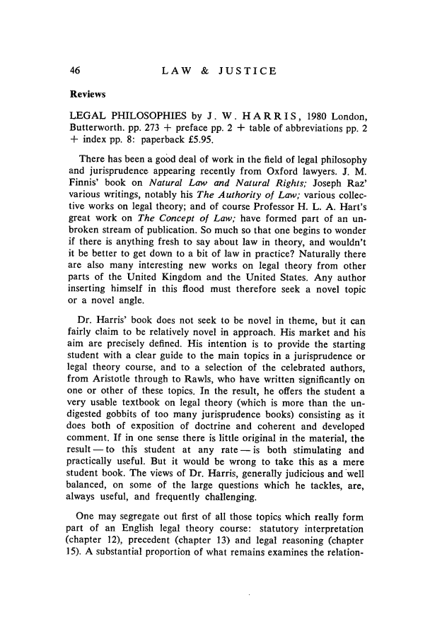 handle is hein.journals/ljusclr72 and id is 48 raw text is: LAW & JUSTICE

Reviews
LEGAL PHILOSOPHIES by J. W. H A R R I S, 1980 London,
Butterworth. pp. 273 + preface pp. 2 + table of abbreviations pp. 2
+ index pp. 8: paperback £5.95.
There has been a good deal of work in the field of legal philosophy
and jurisprudence appearing recently from Oxford lawyers. J. M.
Finnis' book on Natural Law and Natural Rights; Joseph Raz'
various writings, notably his The Authority of Law; various collec-
tive works on legal theory; and of course Professor H. L. A. Hart's
great work on The Concept of Law; have formed part of an un-
broken stream of publication. So much so that one begins to wonder
if there is anything fresh to say about law in theory, and wouldn't
it be better to get down to a bit of law in practice? Naturally there
are also many interesting new works on legal theory from other
parts of the United Kingdom and the United States. Any author
inserting himself in this flood must therefore seek a novel topic
or a novel angle.
Dr. Harris' book does not seek to be novel in theme, but it can
fairly claim to be relatively novel in approach. His market and his
aim are precisely defined. His intention is to provide the starting
student with a clear guide to the main topics in a jurisprudence or
legal theory course, and to a selection of the celebrated authors,
from Aristotle through to Rawls, who have written significantly on
one or other of these topics. In the result, he offers the student a
very usable textbook on legal theory (which is more than the un-
digested gobbits of too many jurisprudence books) consisting as it
does both of exposition of doctrine and coherent and developed
comment. If in one sense there is little original in the material, the
result - to this student at any rate - is both stimulating and
practically useful. But it would be wrong to take this as a mere
student book. The views of Dr. Harris, generally judicious and well
balanced, on some of the large questions which he tackles, are,
always useful, and frequently challenging.
One may segregate out first of all those topics which really form
part of an English legal theory course: statutory interpretation
(chapter 12), precedent (chapter 13) and legal reasoning (chapter
15). A substantial proportion of what remains examines the relation-


