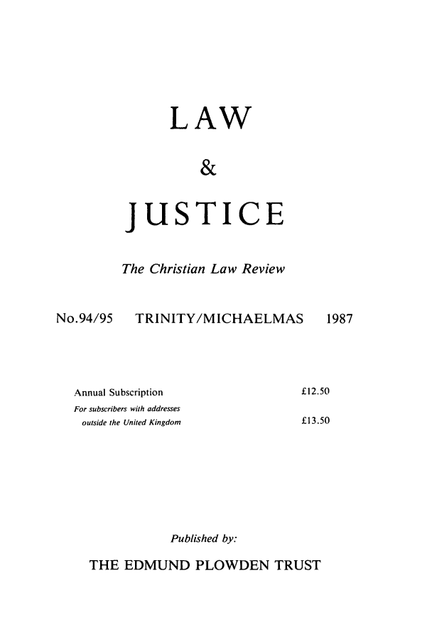 handle is hein.journals/ljusclr94 and id is 1 raw text is: LAW
&
JUSTICE
The Christian Law Review

No.94/95

TRINITY/MICHAELMAS

Annual Subscription
For subscribers with addresses
outside the United Kingdom

Published by:

THE EDMUND PLOWDEN TRUST

1987

£12.50
£13.50


