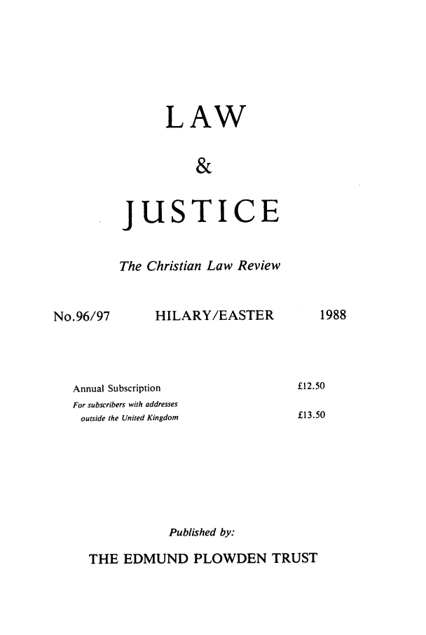 handle is hein.journals/ljusclr96 and id is 1 raw text is: LAW
&

jus

TICE

The Christian Law Review

No.96/97

HILARY/EASTER

Annual Subscription
For subscribers with addresses
outside the United Kingdom
Published by:

THE EDMUND PLOWDEN TRUST

1988

£12.50
£13.50


