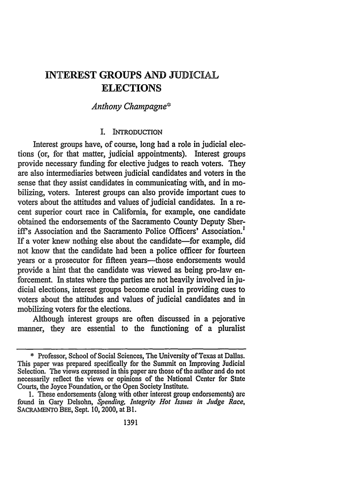 handle is hein.journals/lla34 and id is 1423 raw text is: INTEREST GROUPS AND JUDICIAL
ELECTIONS
Anthony Champagne*
I. INTRODUCTION
Interest groups have, of course, long had a role in judicial elec-
tions (or, for that matter, judicial appointments). Interest groups
provide necessary funding for elective judges to reach voters. They
are also intermediaries between judicial candidates and voters in the
sense that they assist candidates in communicating with, and in mo-
bilizing, voters. Interest groups can also provide important cues to
voters about the attitudes and values of judicial candidates. In a re-
cent superior court race in California, for example, one candidate
obtained the endorsements of the Sacramento County Deputy Sher-
iff's Association and the Sacramento Police Officers' Association.'
If a voter knew nothing else about the candidate-for example, did
not know that the candidate had been a police officer for fourteen
years or a prosecutor for fifteen years-those endorsements would
provide a hint that the candidate was viewed as being pro-law en-
forcement. In states where the parties are not heavily involved in ju-
dicial elections, interest groups become crucial in providing cues to
voters about the attitudes and values of judicial candidates and in
mobilizing voters for the elections.
Although interest groups are often discussed in a pejorative
manner, they are essential to the functioning of a pluralist
* Professor, School of Social Sciences, The University of Texas at Dallas.
This paper was prepared specifically for the Summit on Improving Judicial
Selection. The views expressed in this paper are those of the author and do not
necessarily reflect the views or opinions of the National Center for State
Courts, the Joyce Foundation, or the Open Society Institute.
1. These endorsements (along with other interest group endorsements) are
found in Gary Delsohn, Spending, Integrity Hot Issues in Judge Race,
SACRAMENTO BEE, Sept. 10, 2000, at B1.
1391


