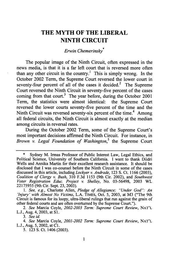 handle is hein.journals/lla37 and id is 41 raw text is: THE MYTH OF THE LIBERAL
NINTH CIRCUIT
Erwin Chemerinsky*
The popular image of the Ninth Circuit, often expressed in the
news media, is that it is a far left court that is reversed more often
than any other circuit in the country.' This is simply wrong. In the
October 2002 Term, the Supreme Court reversed the lower court in
2
seventy-four percent of all of the cases it decided.  The Supreme
Court reversed the Ninth Circuit in seventy-five percent of the cases
coming from that court.3 The year before, during the October 2001
Term, the statistics were almost identical:   the Supreme Court
reversed the lower courts seventy-five percent of the time and the
Ninth Circuit was reversed seventy-six percent of the time.4 Among
all federal circuits, the Ninth Circuit is almost exactly at the median
among circuits in reversal rates.
During the October 2002 Term, some of the Supreme Court's
most important decisions affirmed the Ninth Circuit. For instance, in
Brown v. Legal Foundation of Washington,5 the Supreme Court
* Sydney M. Irmas Professor of Public Interest Law, Legal Ethics, and
Political Science, University of Southern California. I want to thank Diidri
Wells and Annika Martin for their excellent research assistance. It should be
disclosed that I was co-counsel before the Ninth Circuit in some of the cases
discussed in this article, including Lockyer v. Andrade, 123 S. Ct. 1166 (2003),
Coalition of Clergy v. Bush, 310 F.3d 1153 (9th Cir. 2002), and Southwest
Voter Registration Educ. Project v. Shelley, No. 03-56498, 2003 WL
22175955 (9th Cir. Sept. 23, 2003).
1. See, e.g., Charlotte Allen, Pledge of Allegiance; Under God: An
'Injury' with Almost No Victims, L.A. TIMES, Oct. 5, 2003, at M3 (The 9th
Circuit is famous for its loopy, ultra-liberal rulings that run against the grain of
other federal courts and are often overturned by the Supreme Court.).
2. See Marcia Coyle, 2002-2003 Term: Supreme Court Review, NAT'L
L.J., Aug. 4, 2003, at S 1.
3. See id
4. See Marcia Coyle, 2001-2002 Term: Supreme Court Review, NAT'L
L.J., Aug. 5, 2002, at C1.
5. 123 S. Ct. 1406 (2003).


