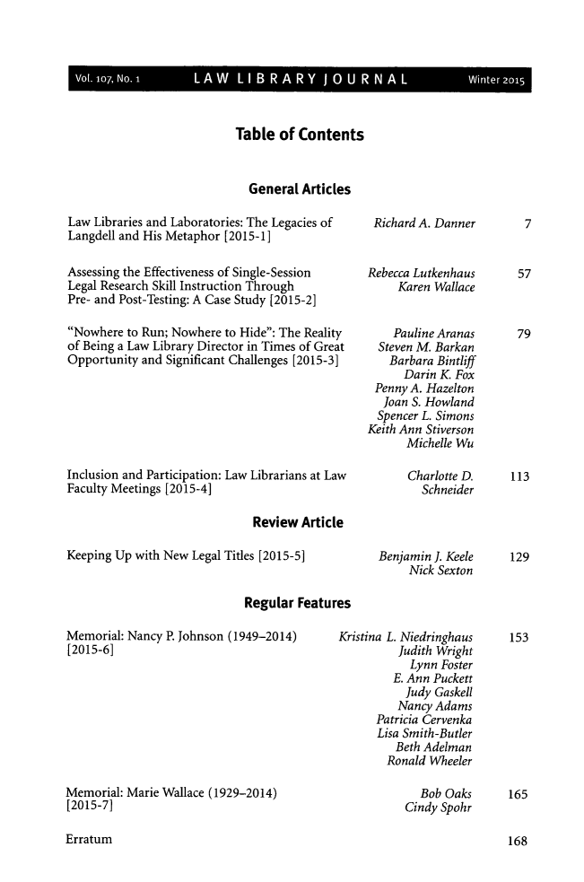 handle is hein.journals/llj107 and id is 1 raw text is: 







Table  of Contents



  General  Articles


Law Libraries and Laboratories: The Legacies of
Langdell and His Metaphor [2015-1]

Assessing the Effectiveness of Single-Session
Legal Research Skill Instruction Through
Pre- and Post-Testing: A Case Study [2015-2]

Nowhere  to Run; Nowhere to Hide: The Reality
of Being a Law Library Director in Times of Great
Opportunity and Significant Challenges [2015-3]







Inclusion and Participation: Law Librarians at Law
Faculty Meetings [2015-4]


Richard A. Danner


Rebecca Lutkenhaus
     Karen Wallace


     Pauline Aranas
  Steven M. Barkan
    Barbara Bintliff
      Darin K Fox
 Penny A. Hazelton
   Joan S. Howland
   Spencer L. Simons
Keith Ann Stiverson
      Michelle Wu

      Charlotte D.
         Schneider


Review  Article


Keeping Up with New Legal Titles [2015-5]


                             Regular Features


Memorial: Nancy P. Johnson (1949-2014)
[2015-6]









Memorial: Marie Wallace (1929-2014)
[2015-7]


Benjamin J. Keele
     Nick Sexton


Kristina L. Niedringhaus
          Judith Wright
            Lynn Foster
         E. Ann Puckett
           Judy Gaskell
           Nancy Adams
      Patricia Cervenka
      Lisa Smith-Butler
         Beth Adelman
         Ronald Wheeler

             Bob Oaks
           Cindy Spohr


Erratum


7


57


79









113


129


153










165


168


