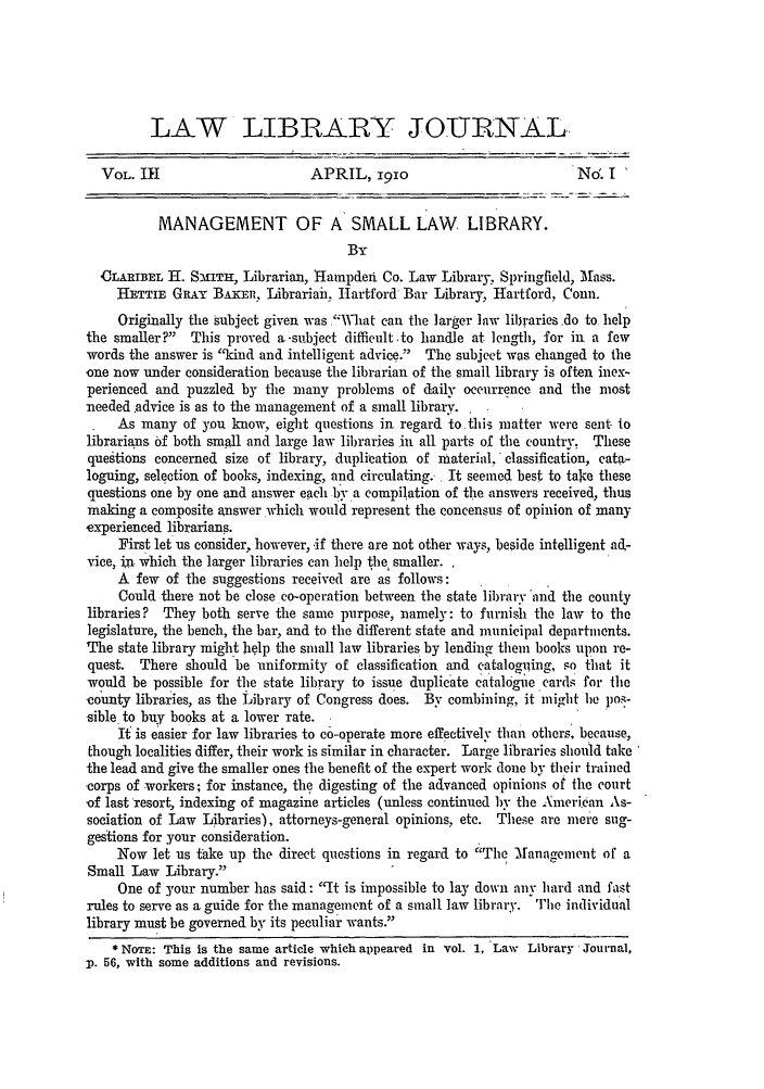 handle is hein.journals/llj3 and id is 7 raw text is: LAW LIBRARY JOURNAL-
VOL. IH                       APRIL, 191o                            Nor. I
MANAGEMENT OF A SMALL LAW LIBRARY.
BY
OLARIBETL H. SmITK, Librarian, 11ampden Co. Law Library, Springfield, Mass.
HETTIE GRAY BAKrn, Librariah, Hartford Bar Library, Hartford, Conn.
Originally the subject given was What can the larger law libraries ,do to help
the smaller?  This proved a-subject difficult.to handle at length, for in a few
words the answer is kind and intelligent advice. The subject was changed to the
one now under consideration because the librarian of the small library is often inex-
perienced and puzzled by the many problems of daily occurrence and the most
needed advice is as to the management of a small library. I
As many of you know, eight questions in regard to this matter were sent to
librarians of both small and large law libraries in all parts of the country, These
questions concerned size of library, duplication of material, 'classification, cata-
loguing, selection of books, indexing, and circulating. It seemed best to tale these
questions one by one and answer each bv a compilation of the answers received, thus
making a composite answer which would represent the concensus of opinion of many
experienced librarians.
First let us consider, however, -if there are not other ways, beside intelligent al-
vice, in which the larger libraries can help the smaller.
A few of the suggestions received are as follows:
Could there not be close co-operation between the state library 'and the county
libraries? They both serve the same purpose, namely: to furnish the law to the
legislature, the bench, the bar, and to the different state and municipal departments.
The state library might help the small law libraries by lending them books upon re-
quest. There should be uniformity of classification and cataloguing, so that it
would be possible for the state library to issue duplicate ca talogie cards for the
county libraries, as the Library of Congress does. By combining, it might be poz-
sible to buy books at a lower rate.
If is easier for law libraries to co-operate more effectively than others, because,
though localities differ, their work is similar in character. Large libraries should take
the lead and give the smaller ones the benefit of the expert work done by their trained
'corps of workers; for instance, the digesting of the advanced opinions of the court
-of last resort, indexing of magazine articles (unless continued by the Amcrian As-
sociation of Law Libraries), attorneys-general opinions, etc. These are mere sug-
gestions for your consideration.
Now let us take up the direct questions in regard to The Management of a
Small Law Library.
One of your number has said: It is impossible to lay down any hard and fast
rules to serve as a guide for the management of a small law library. The individual
library must be governed by its peculiar wants.
* NOTE: This is the same article which appeared in Vol. 1, Law Library Journal,
p. 56, with some additions and revisions.



