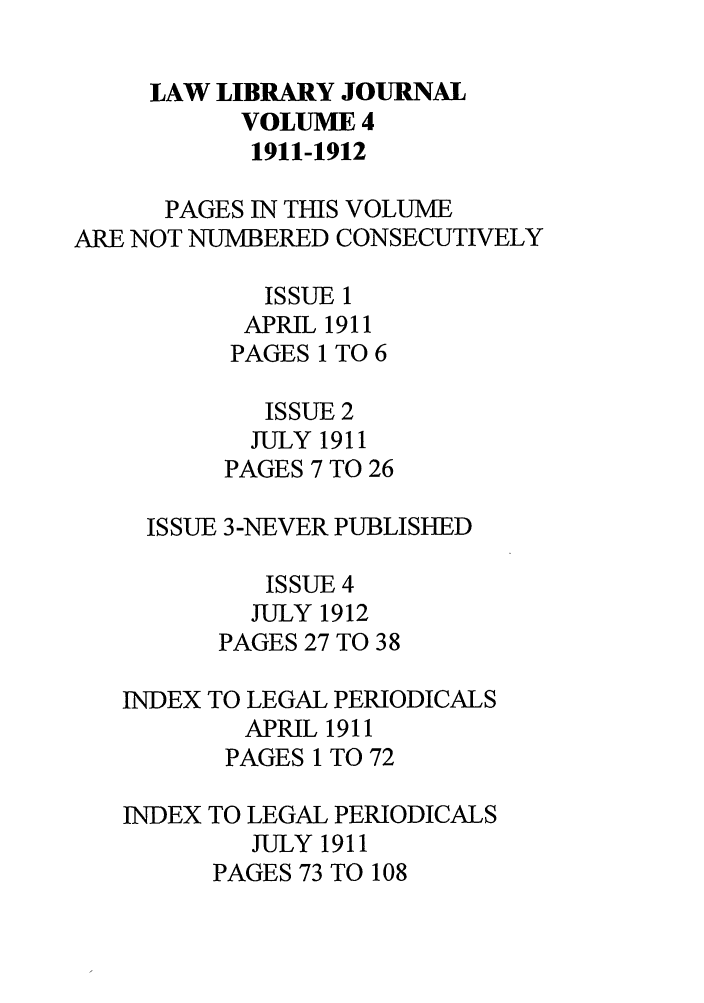 handle is hein.journals/llj4 and id is 1 raw text is: LAW LIBRARY JOURNAL
VOLUME 4
1911-1912
PAGES IN THIS VOLUME
ARE NOT NUMBERED CONSECUTIVELY
ISSUE 1
APRIL 1911
PAGES 1 TO 6
ISSUE 2
JULY 1911
PAGES 7 TO 26
ISSUE 3-NEVER PUBLISHED
ISSUE 4
JULY 1912
PAGES 27 TO 38

INDEX
INDEX

TO LEGAL PERIODICALS
APRIL 1911
PAGES 1 TO 72
TO LEGAL PERIODICALS
JULY 1911
PAGES 73 TO 108


