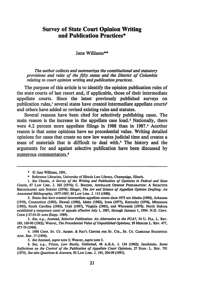 handle is hein.journals/llj83 and id is 33 raw text is: Survey of State Court Opinion Writing
and Publication Practices*
Jane Williams**
The author collects and summarizes the constitutional and statutory
provisions and rules of the fifty states and the District of Columbia
relating to court opinion writing and publication practices.
The purpose of this article is to identify the opinion publication rules of
the state courts of last resort and, if applicable, those of their intermediate
appellate courts. Since the latest previously published surveys on
publication rules,' several states have created intermediate appellate courts2
and others have added or revised existing rules and statutes.
Several reasons have been cited for selectively publishing cases. The
main reason is the increase in the appellate case load.3 Nationally, there
were 4.2 percent more appellate filings in 1988 than in 1987.4 Another
reason is that some opinions have no precedential value. Writing detailed
opinions for cases that create no new law wastes judicial time and creates a
mass of materials that is difficult to deal with.5 The history and the
arguments for and against selective publication have been discussed by
numerous commentators.6
* © Jane Williams, 1991.
* Reference Librarian, University of Illinois Law Library, Champaign, Illinois.
1. See Chanin, A Survey of the Writing and Publication of Opinions in Federal and State
Courts, 67 LAW Ling. J. 362 (1974); C. BOLDEN, APPELLATE OPINION PREPARATON: A SELECTVE
BILiOGRAPHY AND SuRvEY (1978); Slinger, The Art and Science of Appellate Opinion Drafting: An
Annotated Bibliography, 1977-1987, 80 LAW LiBR. J. 115 (1988).
2. States that have created intermediate appellate courts since 1975 are Alaska (1980), Arkansas
(1979), Connecticut (1983), Hawaii (1980), Idaho (1982), Iowa (1977), Kentucky (1976), Minnesota
(1983), South Carolina (1983), Utah (1987), Virginia (1985), and Wisconsin (1978). North Dakota
established a temporary court of appeals effective July 1, 1987, through January 1, 1994. N.D. CNr.
CODE § 27-01-01 note (Supp. 1989).
3. See, e.g., Anstead, Selective Publication: An Alternative to the PCA?, 34 U. FLA. L. REv.
189, 189-90 (1982); Weaver, The Precedential Value of Unpublished Opinions, 39 MERCER L. REv. 477,
477-79 (1988).
4. 1988 CoNF. Sr. CT. ADxN. & NAT'L CENTER FOR ST. CTS., ST. CT. CASELOAD STATSTICS:
Am. REP. 17 (1990).
5. See Anstead, supra note 3; Weaver, supra note 3.
6. See, e.g., Prince, Law Books, Unlimited, 48 A.B.A. J. 134 (1962); Jacobstein, Some
Reflections on the Control of the Publication of Appellate Court Opinions, 27 STAN,. L. REv. 791
(1975). See also Questions & Answers, 83 LAw LEBR. J. 195, 204-09 (1991).


