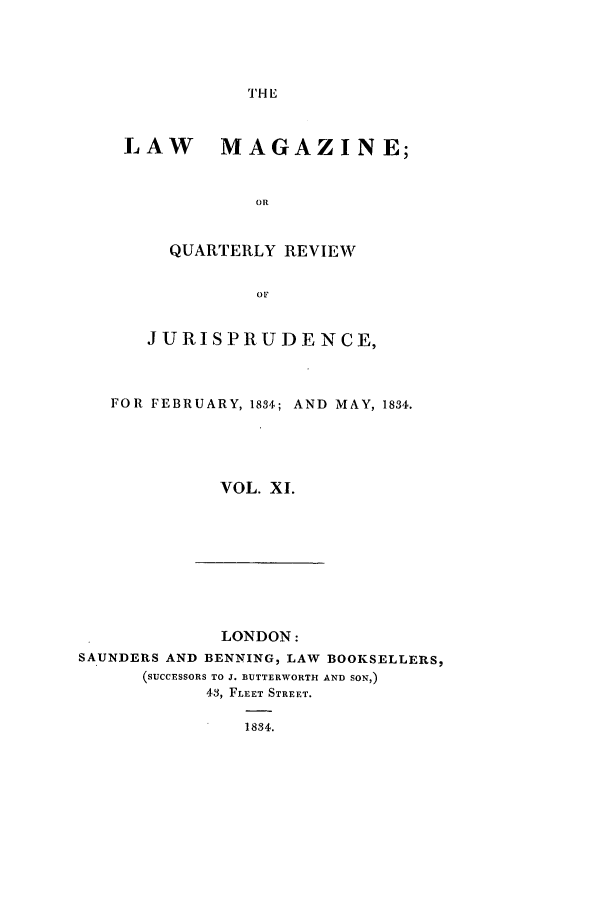 handle is hein.journals/lmag11 and id is 1 raw text is: THE

LAW MAGAZINE;
OR
QUARTERLY REVIEW
OF
JURISPRUDENCE,
FOR FEBRUARY, 1834; AND MAY, 1834.
VOL. XI.

LONDON:
SAUNDERS AND BENNING, LAW BOOKSELLERS,
(SUCCESSORS TO J. BUTTERWORTH AND SON,)
43, FLEET STREET.
1834.


