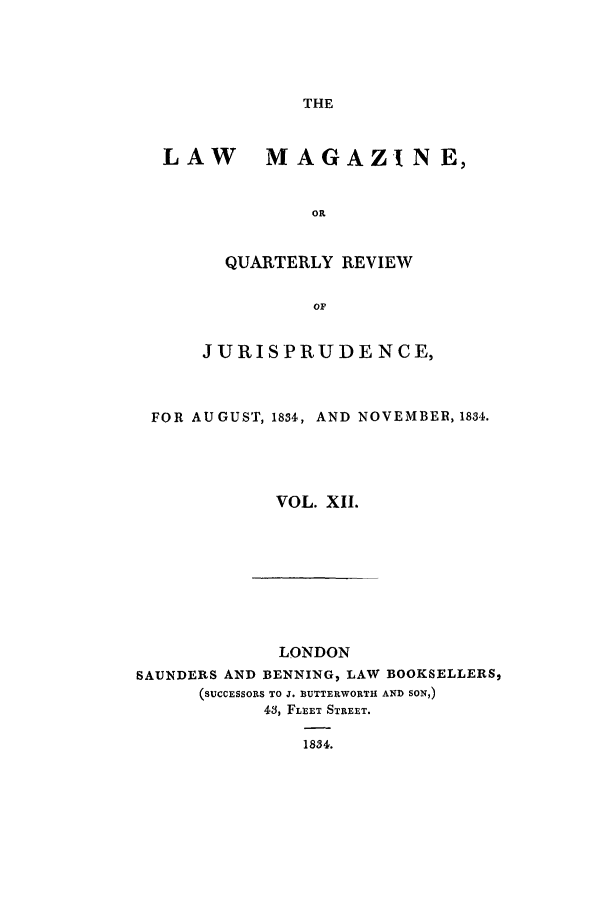 handle is hein.journals/lmag12 and id is 1 raw text is: THE

LAW MAGAZINE,
OR
QUARTERLY REVIEW
OF
JURIS PRUD E NCE,
FOR AUGUST, 1834, AND NOVEMBER, 1834.
VOL. XII.

LONDON
SAUNDERS AND BENNING, LAW BOOKSELLERS,
(SUCCESSORS TO J. BUTTERWORTH AND SON,)
43, FLEET STREET.
1834.


