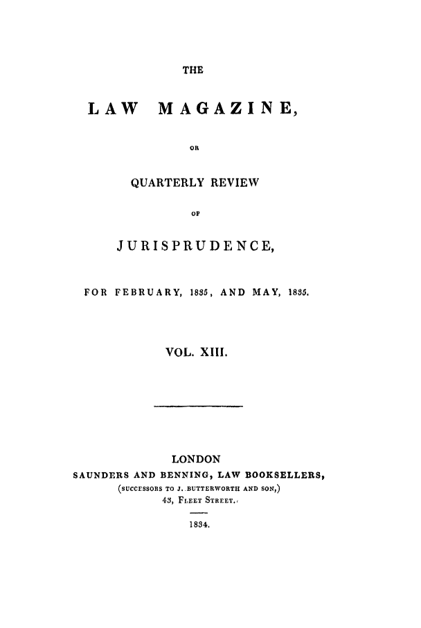 handle is hein.journals/lmag13 and id is 1 raw text is: THE

LAW      MAGAZINE,
OR
QUARTERLY REVIEW
op
JURISPRUDENCE,
FOR  FEBRUARY, 1885, AND  MAY, 1885.
VOL. XIII.

LONDON
SAUNDERS AND BENNING, LAW BOOKSELLERS,
(SUCCESSORS TO J..BUTTERWORTH AND SON,)
43, FLEET STREET.,
1834.


